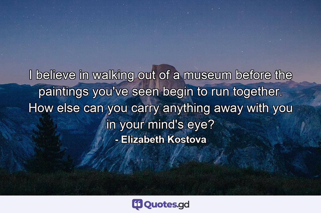 I believe in walking out of a museum before the paintings you've seen begin to run together. How else can you carry anything away with you in your mind's eye? - Quote by Elizabeth Kostova