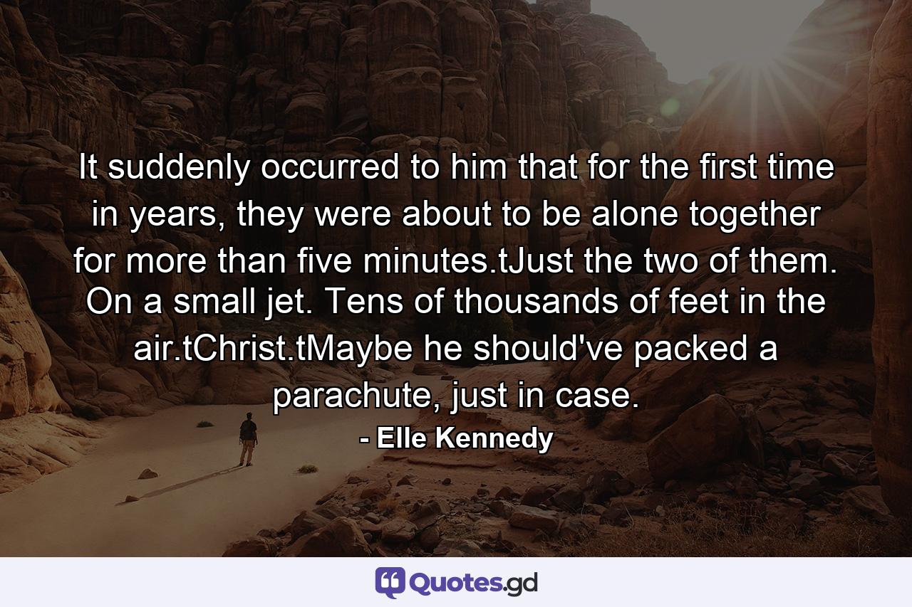 It suddenly occurred to him that for the first time in years, they were about to be alone together for more than five minutes.tJust the two of them. On a small jet. Tens of thousands of feet in the air.tChrist.tMaybe he should've packed a parachute, just in case. - Quote by Elle Kennedy