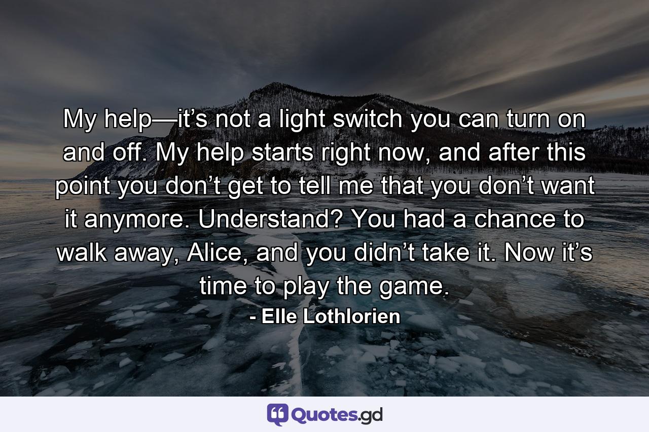 My help—it’s not a light switch you can turn on and off. My help starts right now, and after this point you don’t get to tell me that you don’t want it anymore. Understand? You had a chance to walk away, Alice, and you didn’t take it. Now it’s time to play the game. - Quote by Elle Lothlorien