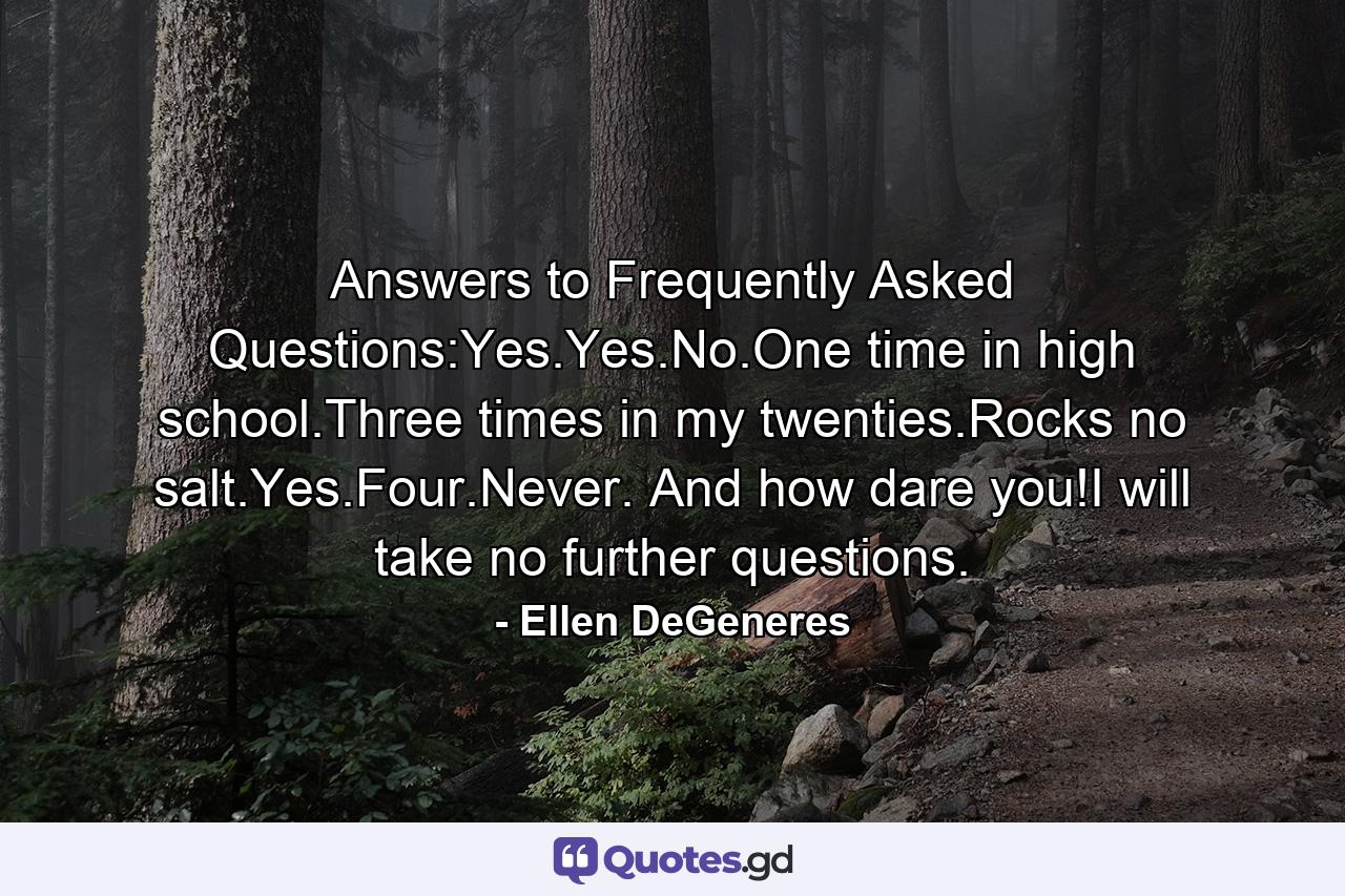 Answers to Frequently Asked Questions:Yes.Yes.No.One time in high school.Three times in my twenties.Rocks no salt.Yes.Four.Never. And how dare you!I will take no further questions. - Quote by Ellen DeGeneres