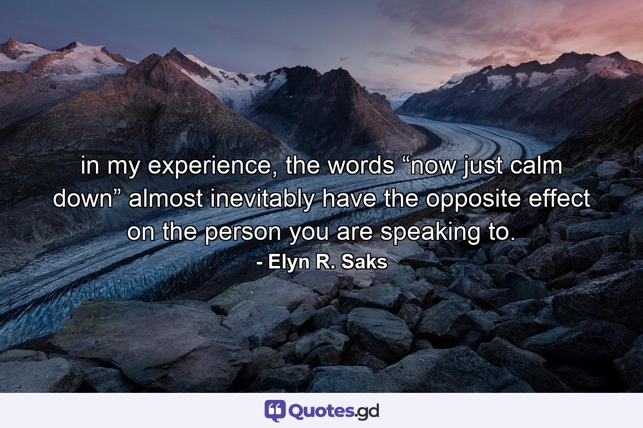 in my experience, the words “now just calm down” almost inevitably have the opposite effect on the person you are speaking to. - Quote by Elyn R. Saks