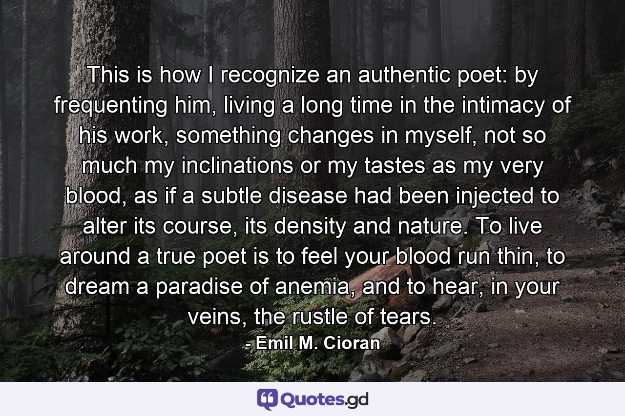 This is how I recognize an authentic poet: by frequenting him, living a long time in the intimacy of his work, something changes in myself, not so much my inclinations or my tastes as my very blood, as if a subtle disease had been injected to alter its course, its density and nature. To live around a true poet is to feel your blood run thin, to dream a paradise of anemia, and to hear, in your veins, the rustle of tears. - Quote by Emil M. Cioran