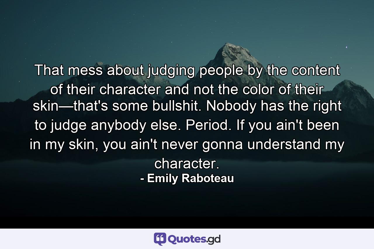 That mess about judging people by the content of their character and not the color of their skin—that's some bullshit. Nobody has the right to judge anybody else. Period. If you ain't been in my skin, you ain't never gonna understand my character. - Quote by Emily Raboteau