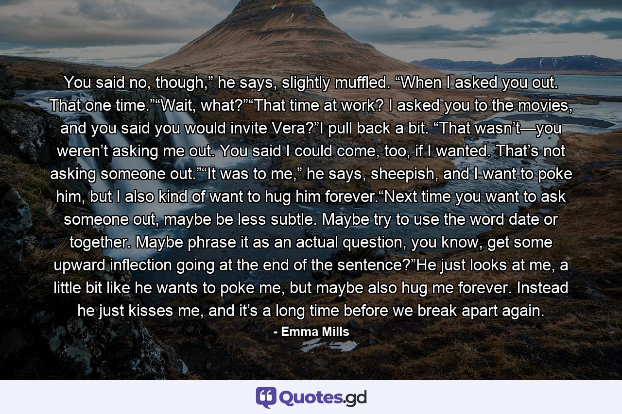 You said no, though,” he says, slightly muffled. “When I asked you out. That one time.”“Wait, what?”“That time at work? I asked you to the movies, and you said you would invite Vera?”I pull back a bit. “That wasn’t—you weren’t asking me out. You said I could come, too, if I wanted. That’s not asking someone out.”“It was to me,” he says, sheepish, and I want to poke him, but I also kind of want to hug him forever.“Next time you want to ask someone out, maybe be less subtle. Maybe try to use the word date or together. Maybe phrase it as an actual question, you know, get some upward inflection going at the end of the sentence?”He just looks at me, a little bit like he wants to poke me, but maybe also hug me forever. Instead he just kisses me, and it’s a long time before we break apart again. - Quote by Emma Mills