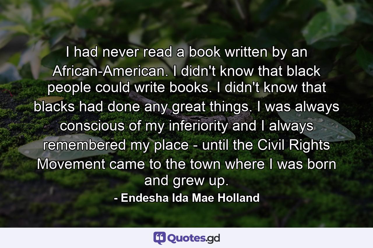 I had never read a book written by an African-American. I didn't know that black people could write books. I didn't know that blacks had done any great things. I was always conscious of my inferiority and I always remembered my place - until the Civil Rights Movement came to the town where I was born and grew up. - Quote by Endesha Ida Mae Holland