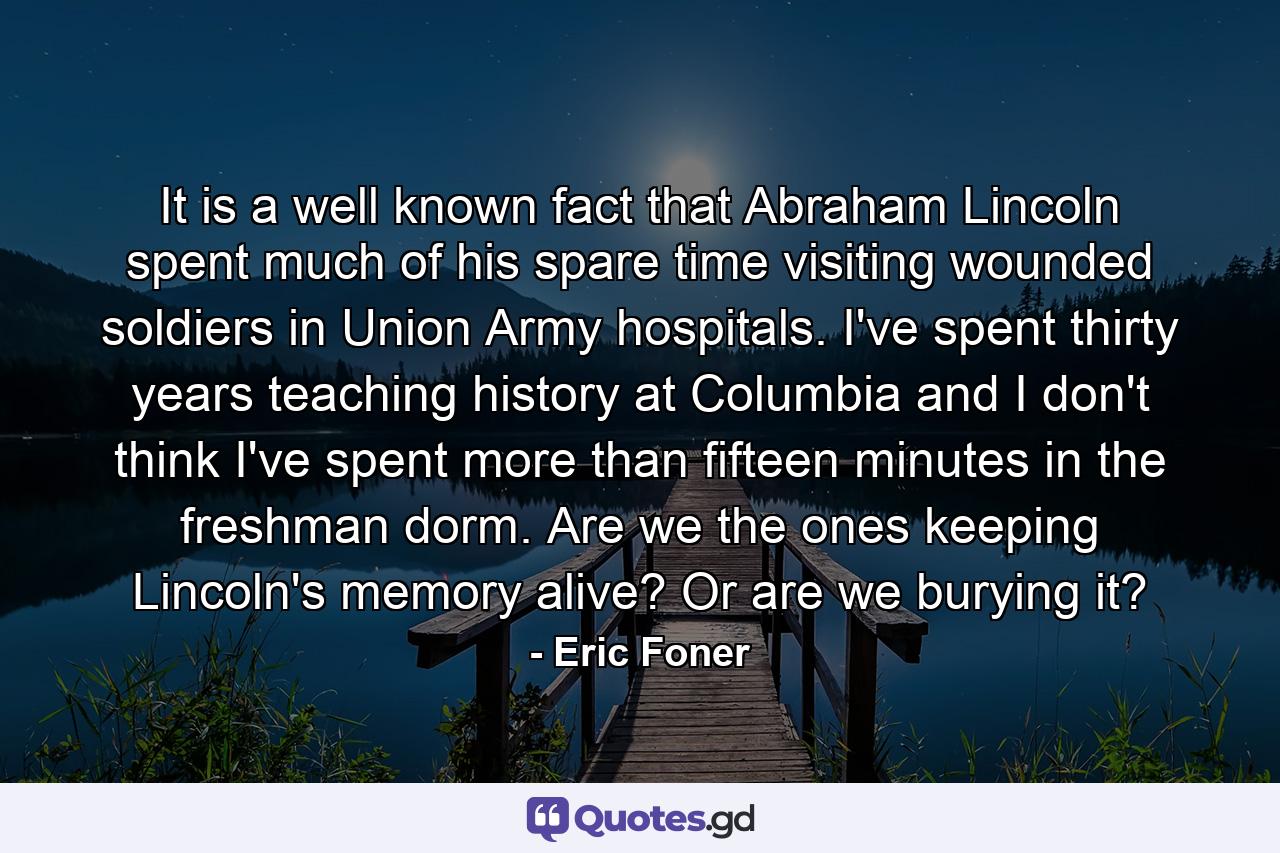 It is a well known fact that Abraham Lincoln spent much of his spare time visiting wounded soldiers in Union Army hospitals. I've spent thirty years teaching history at Columbia and I don't think I've spent more than fifteen minutes in the freshman dorm. Are we the ones keeping Lincoln's memory alive? Or are we burying it? - Quote by Eric Foner