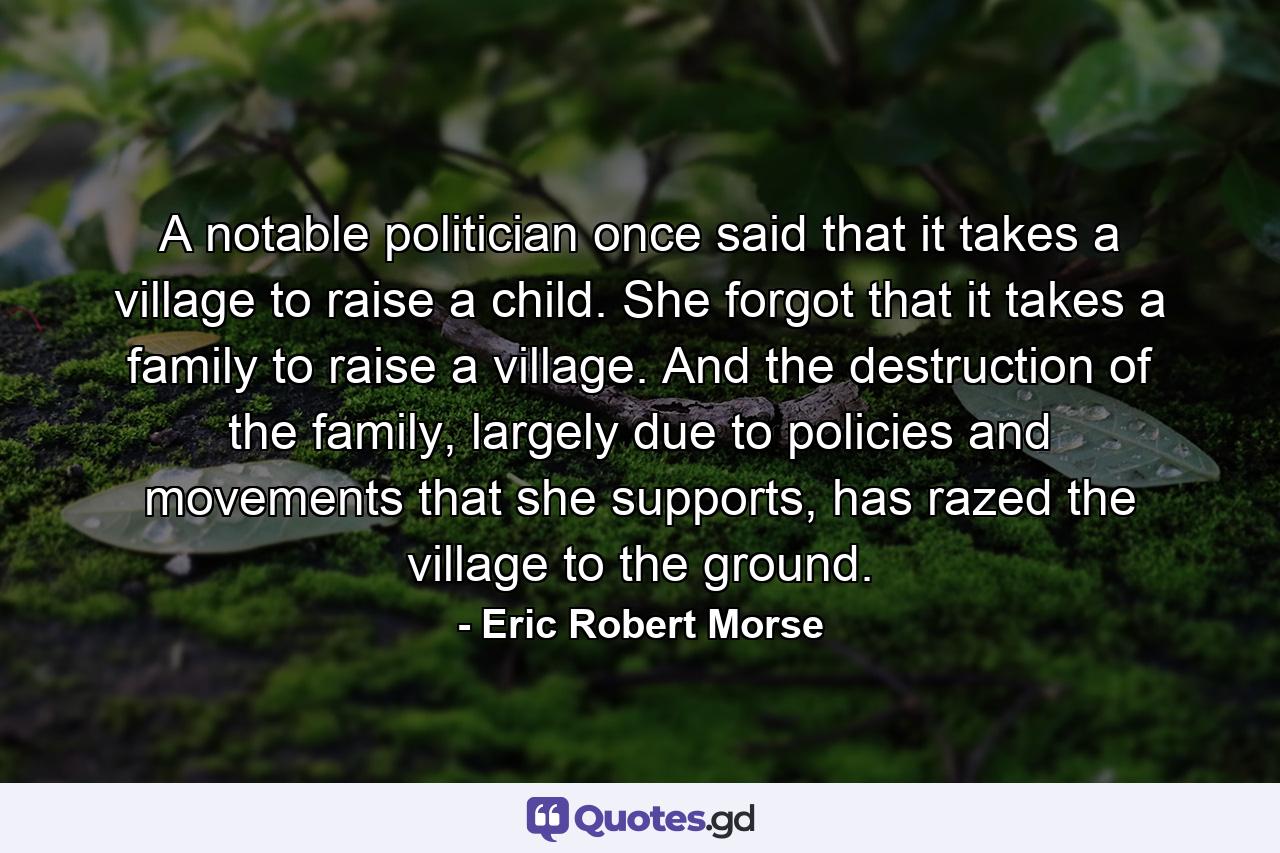 A notable politician once said that it takes a village to raise a child. She forgot that it takes a family to raise a village. And the destruction of the family, largely due to policies and movements that she supports, has razed the village to the ground. - Quote by Eric Robert Morse