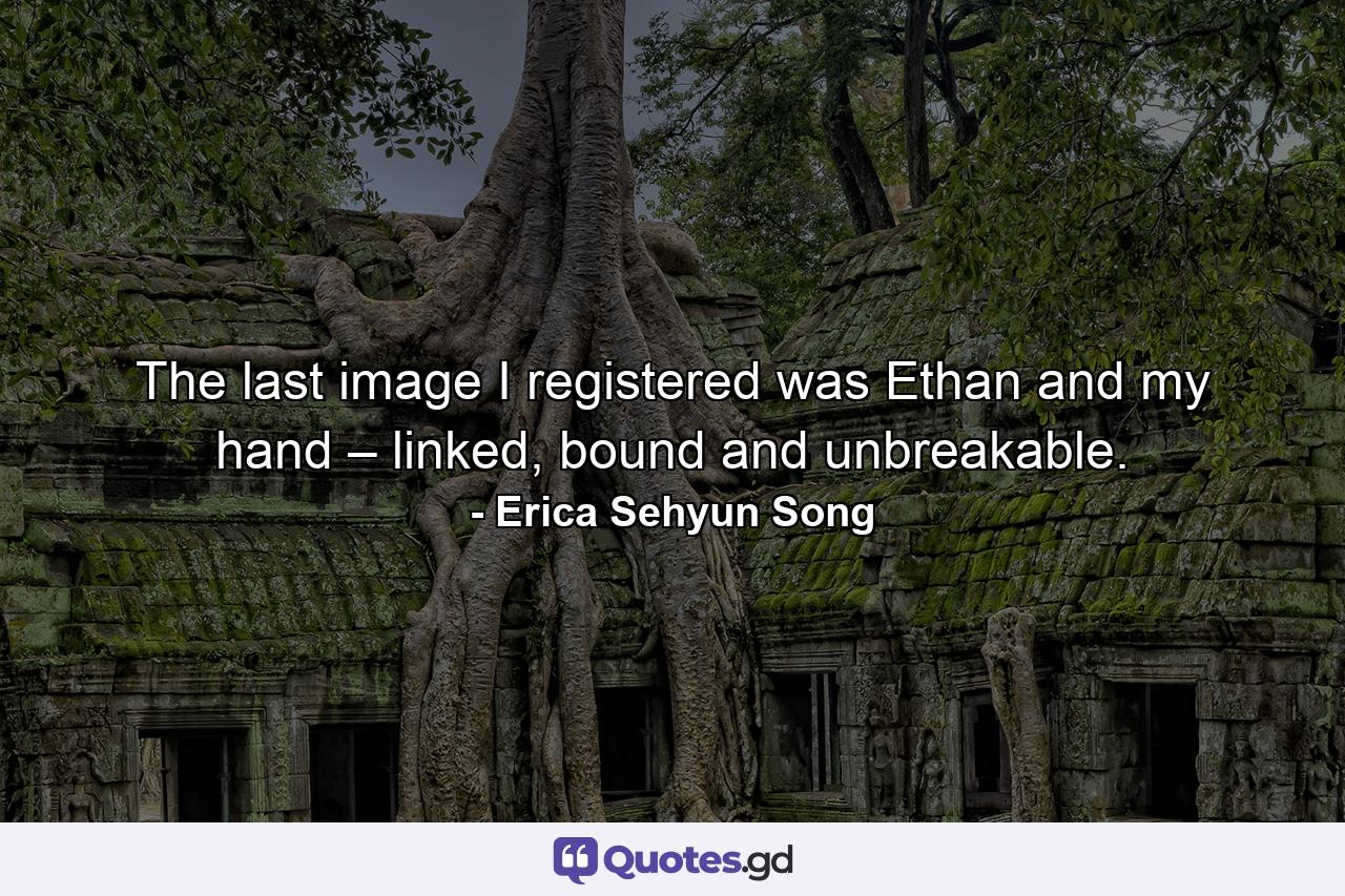 The last image I registered was Ethan and my hand – linked, bound and unbreakable. - Quote by Erica Sehyun Song