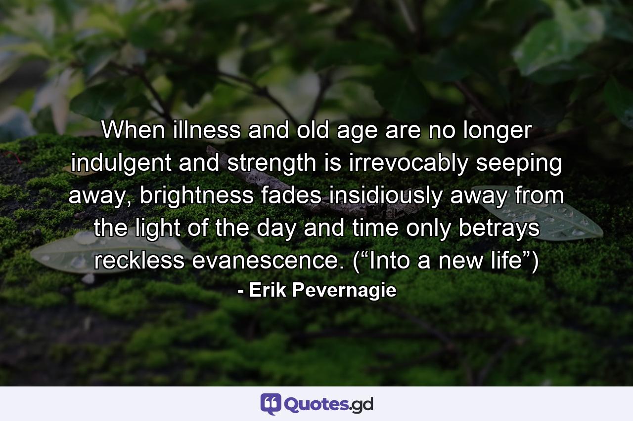 When illness and old age are no longer indulgent and strength is irrevocably seeping away, brightness fades insidiously away from the light of the day and time only betrays reckless evanescence. (“Into a new life”) - Quote by Erik Pevernagie