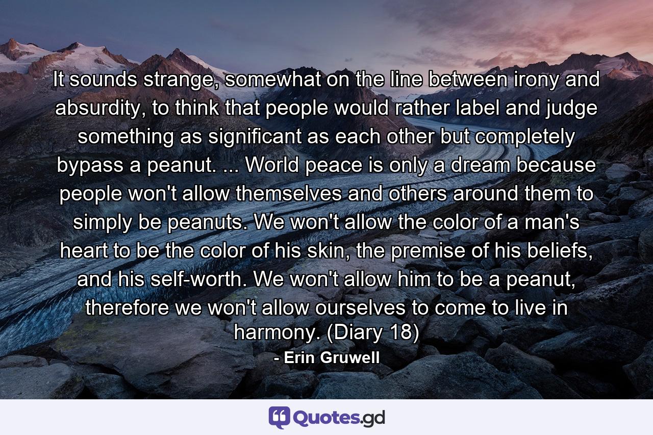 It sounds strange, somewhat on the line between irony and absurdity, to think that people would rather label and judge something as significant as each other but completely bypass a peanut. ... World peace is only a dream because people won't allow themselves and others around them to simply be peanuts. We won't allow the color of a man's heart to be the color of his skin, the premise of his beliefs, and his self-worth. We won't allow him to be a peanut, therefore we won't allow ourselves to come to live in harmony. (Diary 18) - Quote by Erin Gruwell