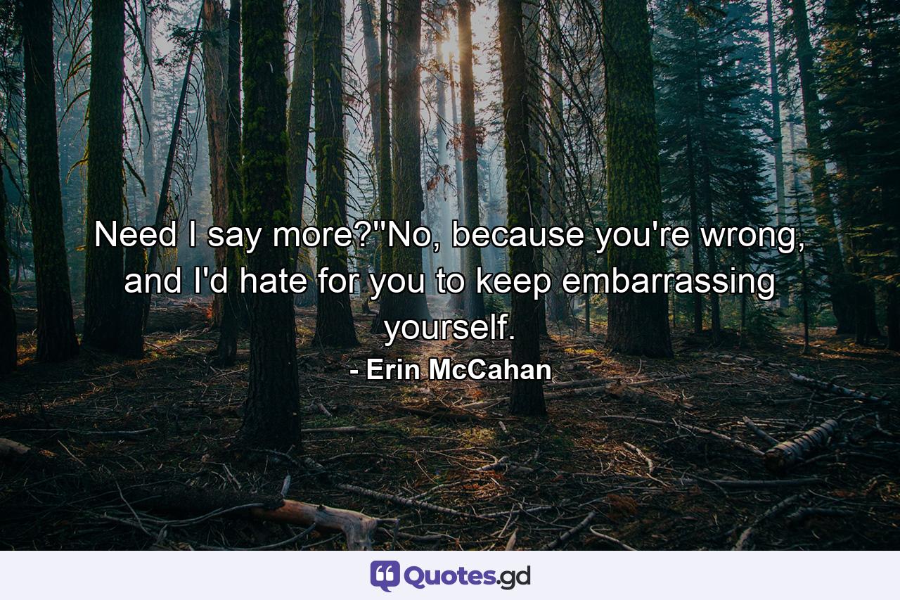 Need I say more?''No, because you're wrong, and I'd hate for you to keep embarrassing yourself. - Quote by Erin McCahan