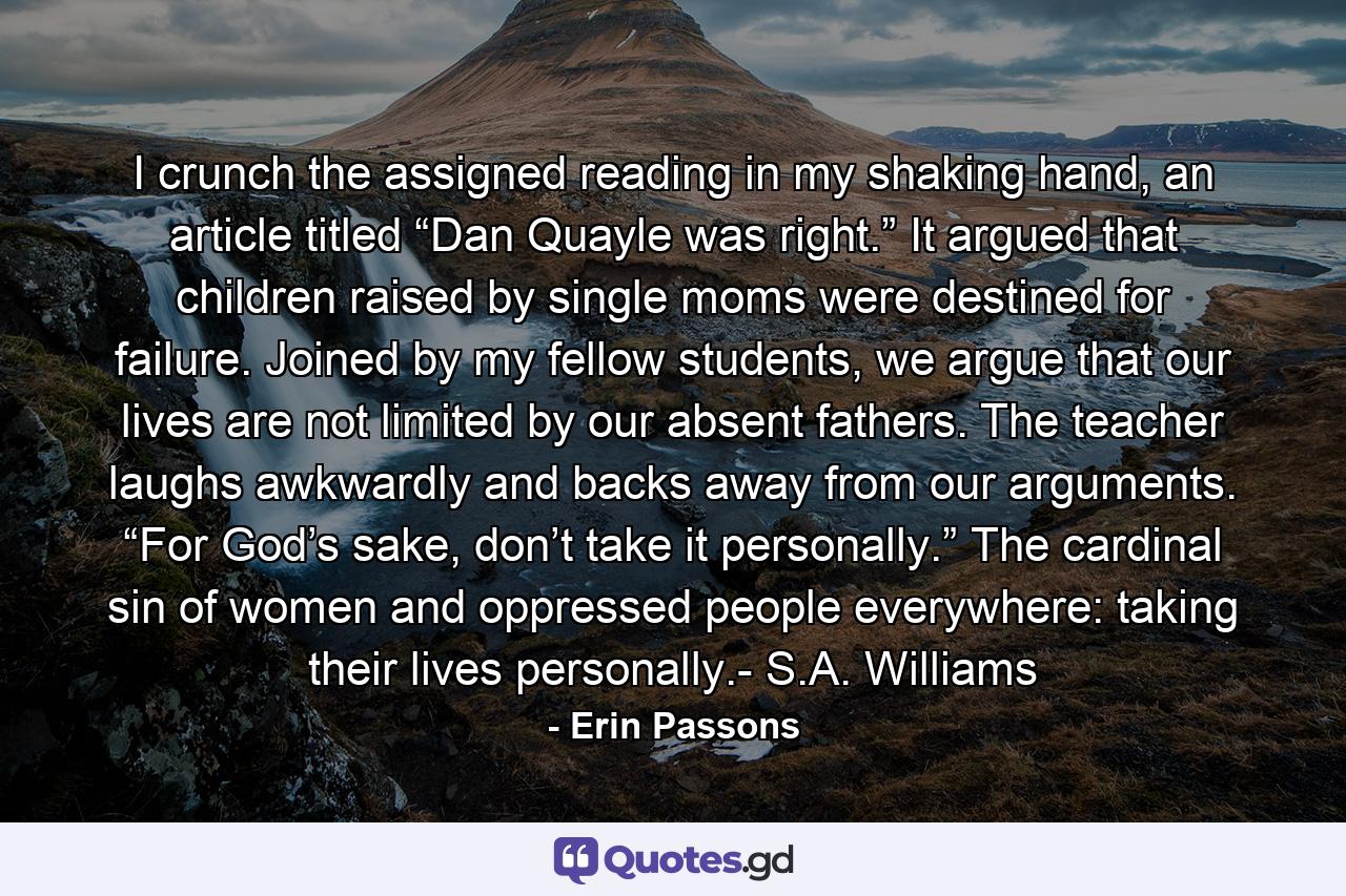 I crunch the assigned reading in my shaking hand, an article titled “Dan Quayle was right.” It argued that children raised by single moms were destined for failure. Joined by my fellow students, we argue that our lives are not limited by our absent fathers. The teacher laughs awkwardly and backs away from our arguments. “For God’s sake, don’t take it personally.” The cardinal sin of women and oppressed people everywhere: taking their lives personally.- S.A. Williams - Quote by Erin Passons