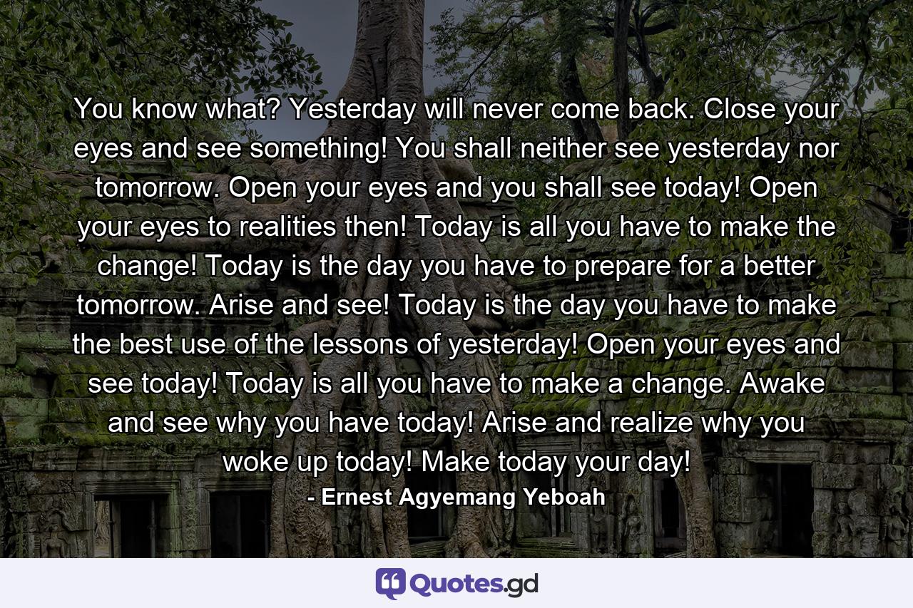 You know what? Yesterday will never come back. Close your eyes and see something! You shall neither see yesterday nor tomorrow. Open your eyes and you shall see today! Open your eyes to realities then! Today is all you have to make the change! Today is the day you have to prepare for a better tomorrow. Arise and see! Today is the day you have to make the best use of the lessons of yesterday! Open your eyes and see today! Today is all you have to make a change. Awake and see why you have today! Arise and realize why you woke up today! Make today your day! - Quote by Ernest Agyemang Yeboah