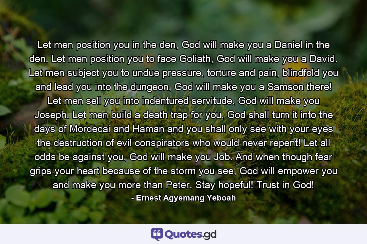 Let men position you in the den, God will make you a Daniel in the den. Let men position you to face Goliath, God will make you a David. Let men subject you to undue pressure, torture and pain, blindfold you and lead you into the dungeon, God will make you a Samson there! Let men sell you into indentured servitude, God will make you Joseph. Let men build a death trap for you, God shall turn it into the days of Mordecai and Haman and you shall only see with your eyes the destruction of evil conspirators who would never repent! Let all odds be against you, God will make you Job. And when though fear grips your heart because of the storm you see, God will empower you and make you more than Peter. Stay hopeful! Trust in God! - Quote by Ernest Agyemang Yeboah