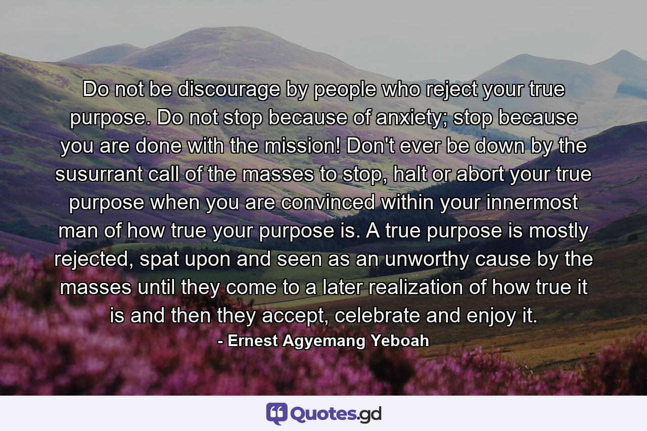 Do not be discourage by people who reject your true purpose. Do not stop because of anxiety; stop because you are done with the mission! Don't ever be down by the susurrant call of the masses to stop, halt or abort your true purpose when you are convinced within your innermost man of how true your purpose is. A true purpose is mostly rejected, spat upon and seen as an unworthy cause by the masses until they come to a later realization of how true it is and then they accept, celebrate and enjoy it. - Quote by Ernest Agyemang Yeboah