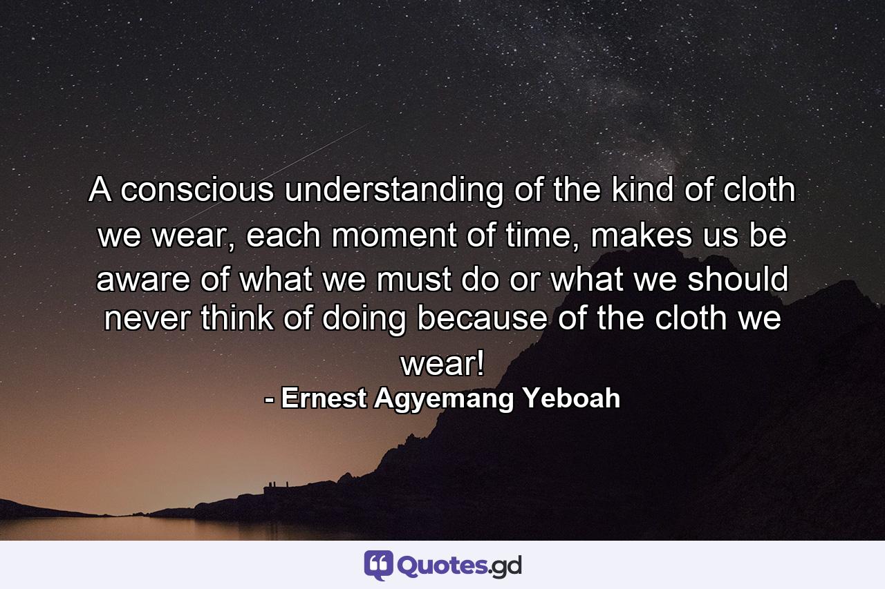 A conscious understanding of the kind of cloth we wear, each moment of time, makes us be aware of what we must do or what we should never think of doing because of the cloth we wear! - Quote by Ernest Agyemang Yeboah