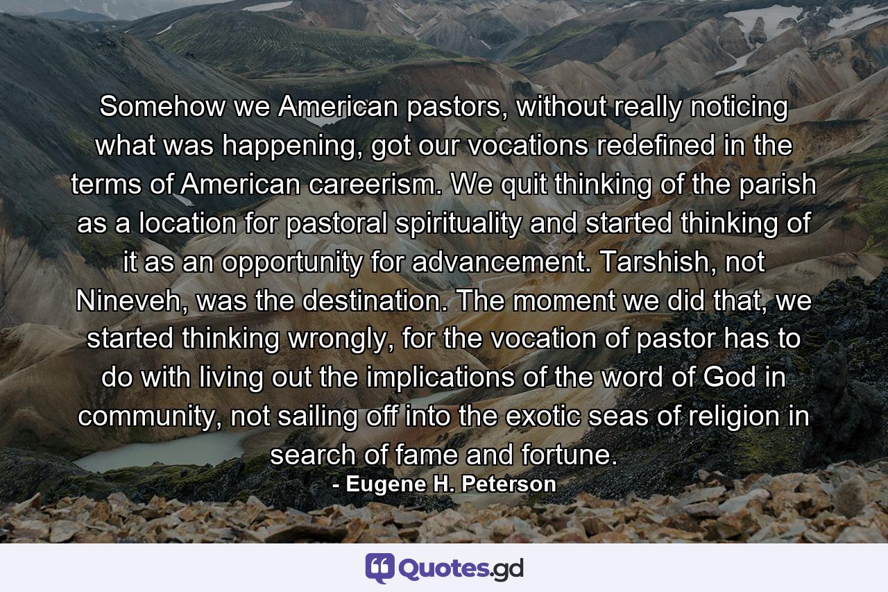 Somehow we American pastors, without really noticing what was happening, got our vocations redefined in the terms of American careerism. We quit thinking of the parish as a location for pastoral spirituality and started thinking of it as an opportunity for advancement. Tarshish, not Nineveh, was the destination. The moment we did that, we started thinking wrongly, for the vocation of pastor has to do with living out the implications of the word of God in community, not sailing off into the exotic seas of religion in search of fame and fortune. - Quote by Eugene H. Peterson