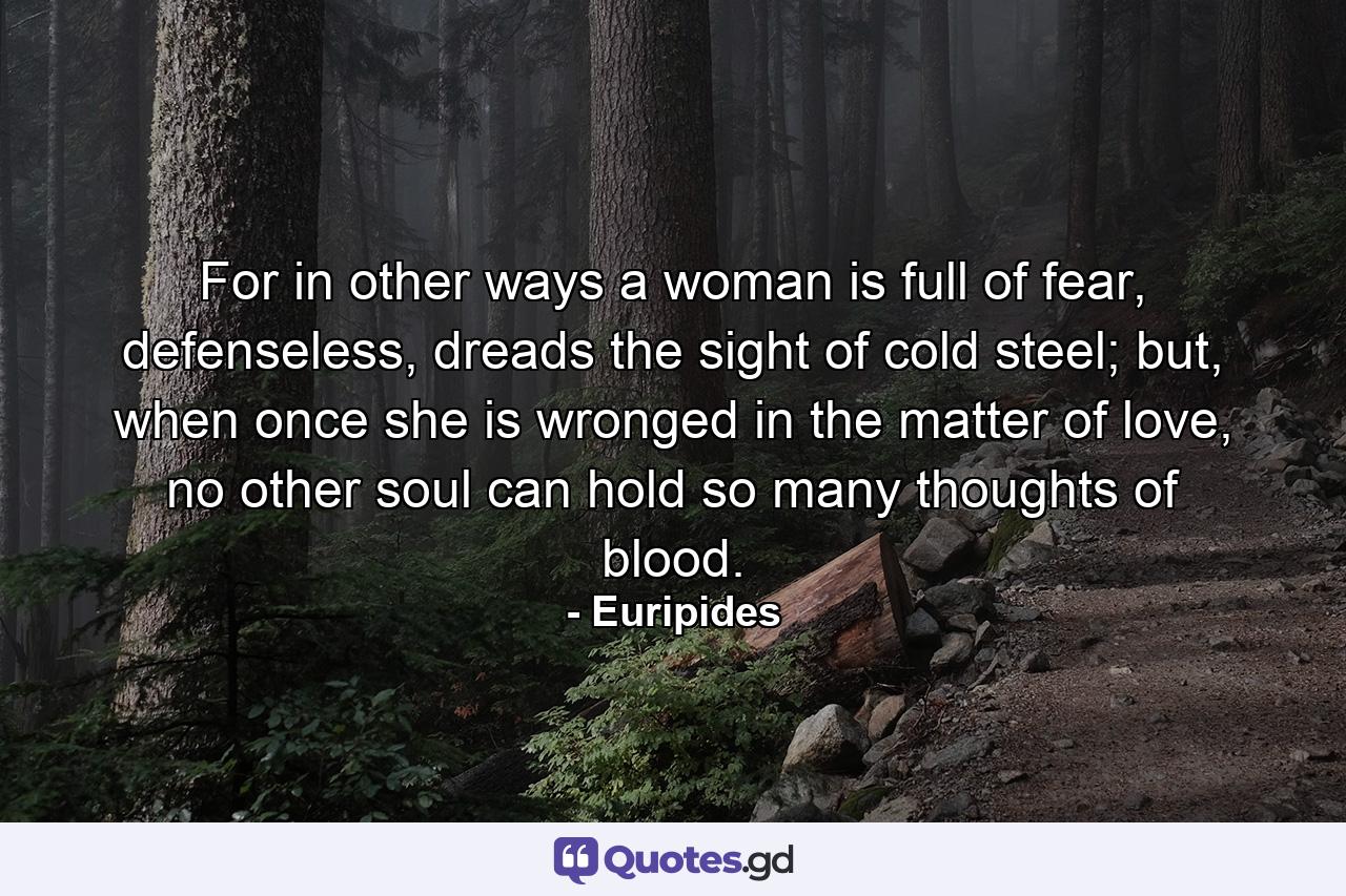 For in other ways a woman is full of fear, defenseless, dreads the sight of cold steel; but, when once she is wronged in the matter of love, no other soul can hold so many thoughts of blood. - Quote by Euripides