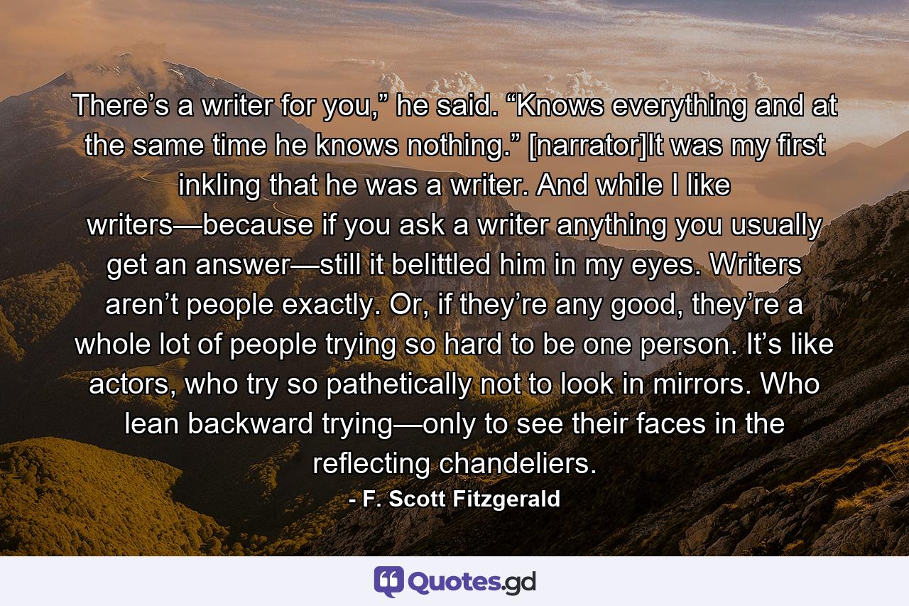 There’s a writer for you,” he said. “Knows everything and at the same time he knows nothing.” [narrator]It was my first inkling that he was a writer. And while I like writers—because if you ask a writer anything you usually get an answer—still it belittled him in my eyes. Writers aren’t people exactly. Or, if they’re any good, they’re a whole lot of people trying so hard to be one person. It’s like actors, who try so pathetically not to look in mirrors. Who lean backward trying—only to see their faces in the reflecting chandeliers. - Quote by F. Scott Fitzgerald