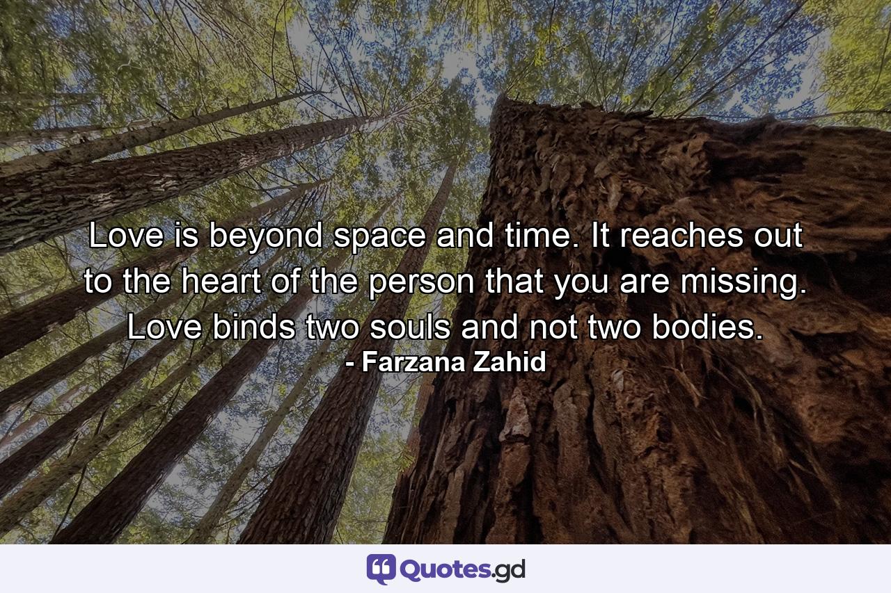 Love is beyond space and time. It reaches out to the heart of the person that you are missing. Love binds two souls and not two bodies. - Quote by Farzana Zahid