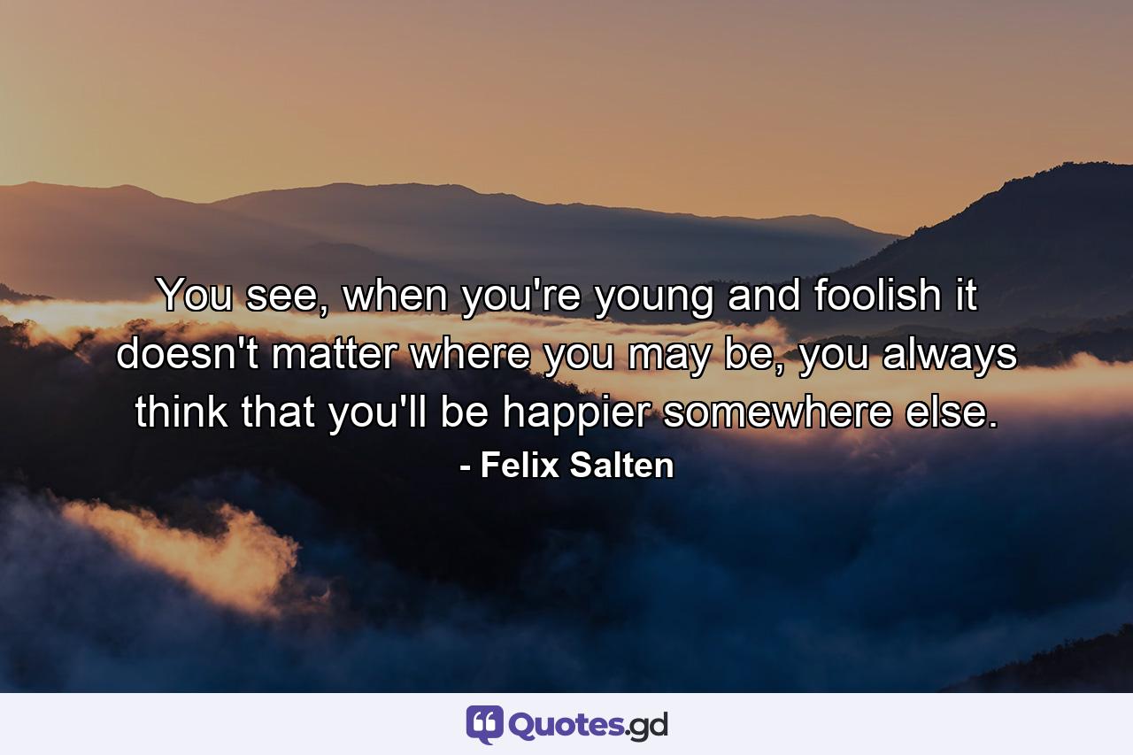 You see, when you're young and foolish it doesn't matter where you may be, you always think that you'll be happier somewhere else. - Quote by Felix Salten