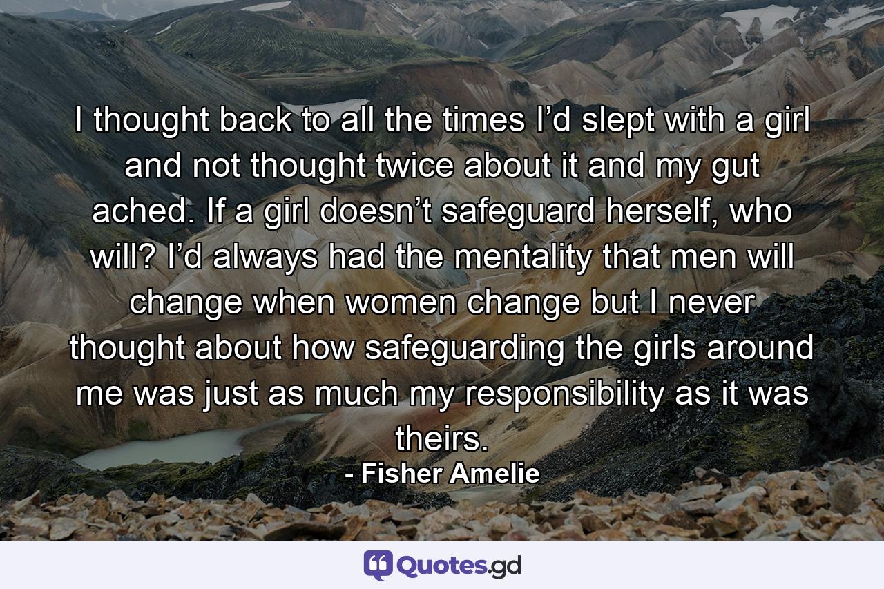 I thought back to all the times I’d slept with a girl and not thought twice about it and my gut ached. If a girl doesn’t safeguard herself, who will? I’d always had the mentality that men will change when women change but I never thought about how safeguarding the girls around me was just as much my responsibility as it was theirs. - Quote by Fisher Amelie