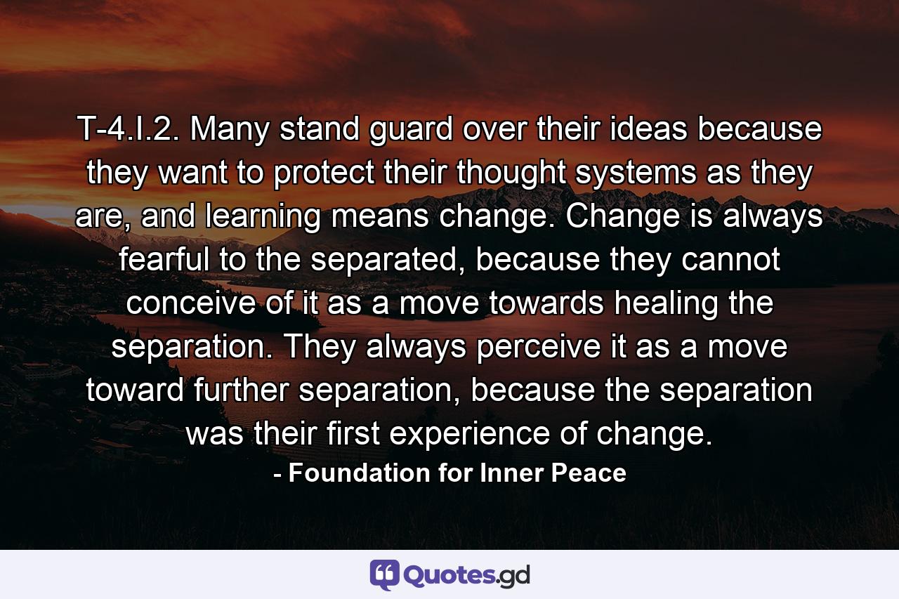 T-4.I.2. Many stand guard over their ideas because they want to protect their thought systems as they are, and learning means change. Change is always fearful to the separated, because they cannot conceive of it as a move towards healing the separation. They always perceive it as a move toward further separation, because the separation was their first experience of change. - Quote by Foundation for Inner Peace