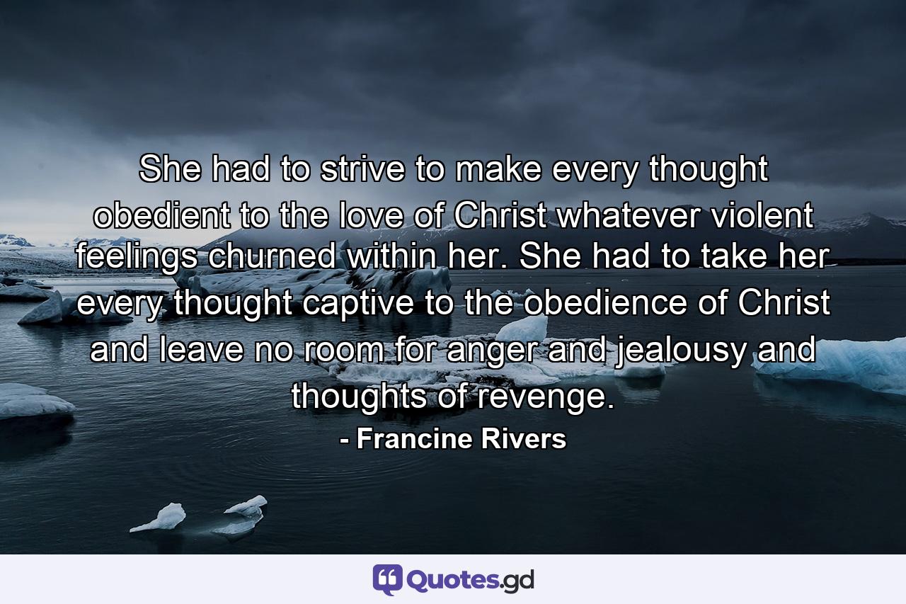 She had to strive to make every thought obedient to the love of Christ whatever violent feelings churned within her. She had to take her every thought captive to the obedience of Christ and leave no room for anger and jealousy and thoughts of revenge. - Quote by Francine Rivers