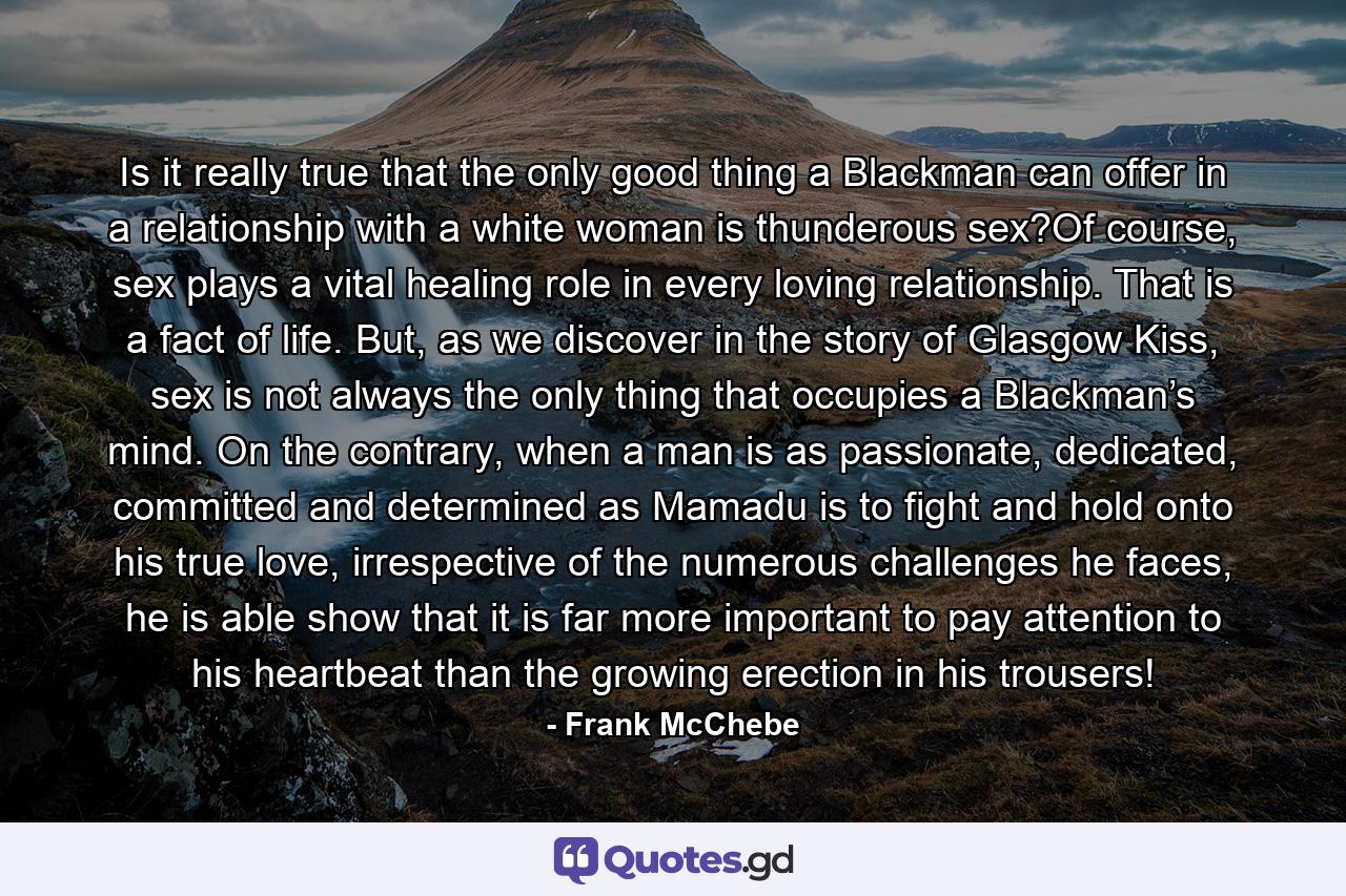 Is it really true that the only good thing a Blackman can offer in a relationship with a white woman is thunderous sex?Of course, sex plays a vital healing role in every loving relationship. That is a fact of life. But, as we discover in the story of Glasgow Kiss, sex is not always the only thing that occupies a Blackman’s mind. On the contrary, when a man is as passionate, dedicated, committed and determined as Mamadu is to fight and hold onto his true love, irrespective of the numerous challenges he faces, he is able show that it is far more important to pay attention to his heartbeat than the growing erection in his trousers! - Quote by Frank McChebe