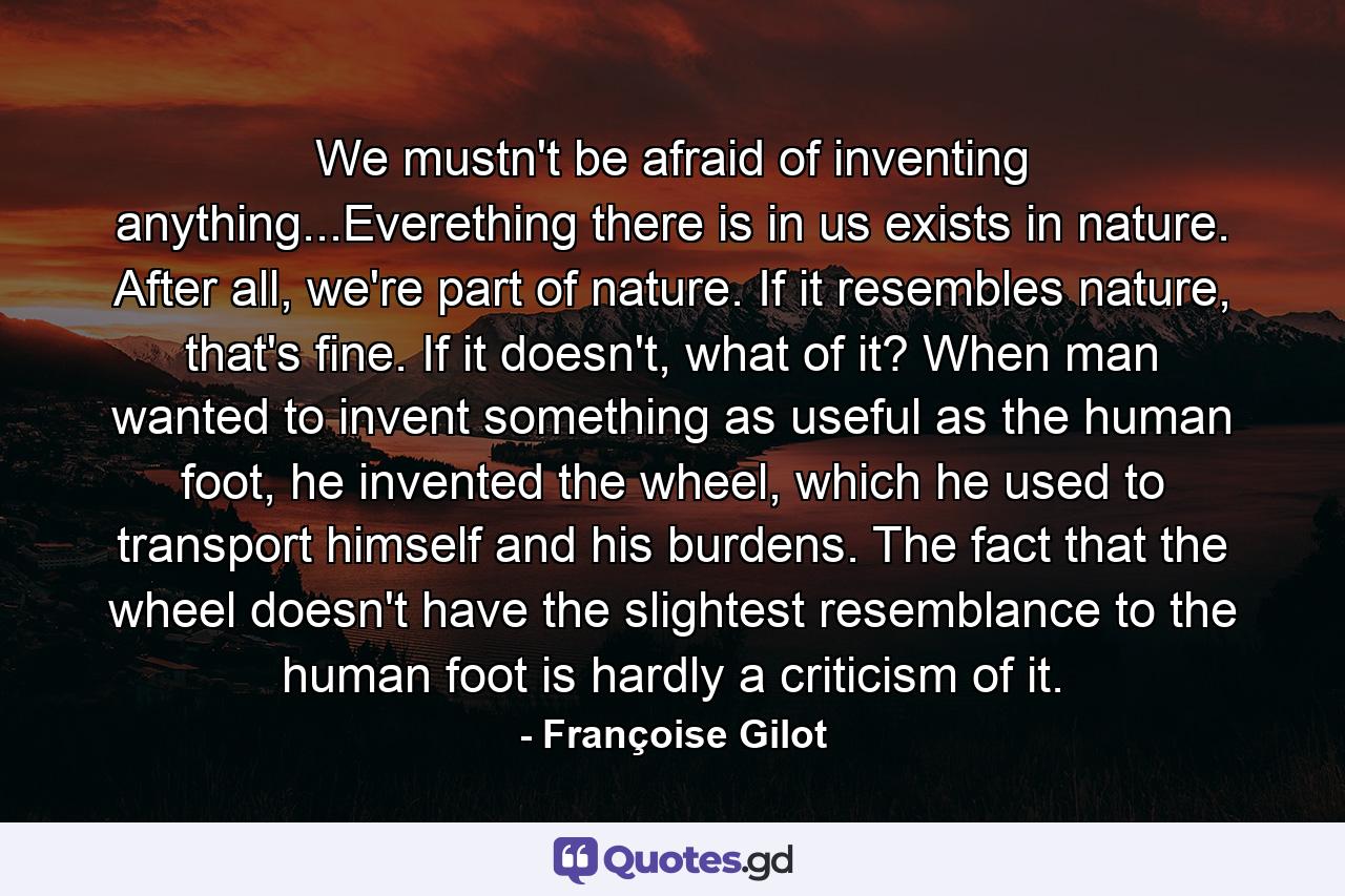 We mustn't be afraid of inventing anything...Everething there is in us exists in nature. After all, we're part of nature. If it resembles nature, that's fine. If it doesn't, what of it? When man wanted to invent something as useful as the human foot, he invented the wheel, which he used to transport himself and his burdens. The fact that the wheel doesn't have the slightest resemblance to the human foot is hardly a criticism of it. - Quote by Françoise Gilot