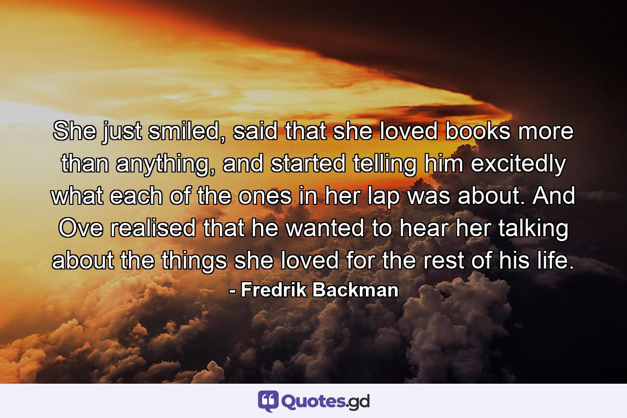 She just smiled, said that she loved books more than anything, and started telling him excitedly what each of the ones in her lap was about. And Ove realised that he wanted to hear her talking about the things she loved for the rest of his life. - Quote by Fredrik Backman