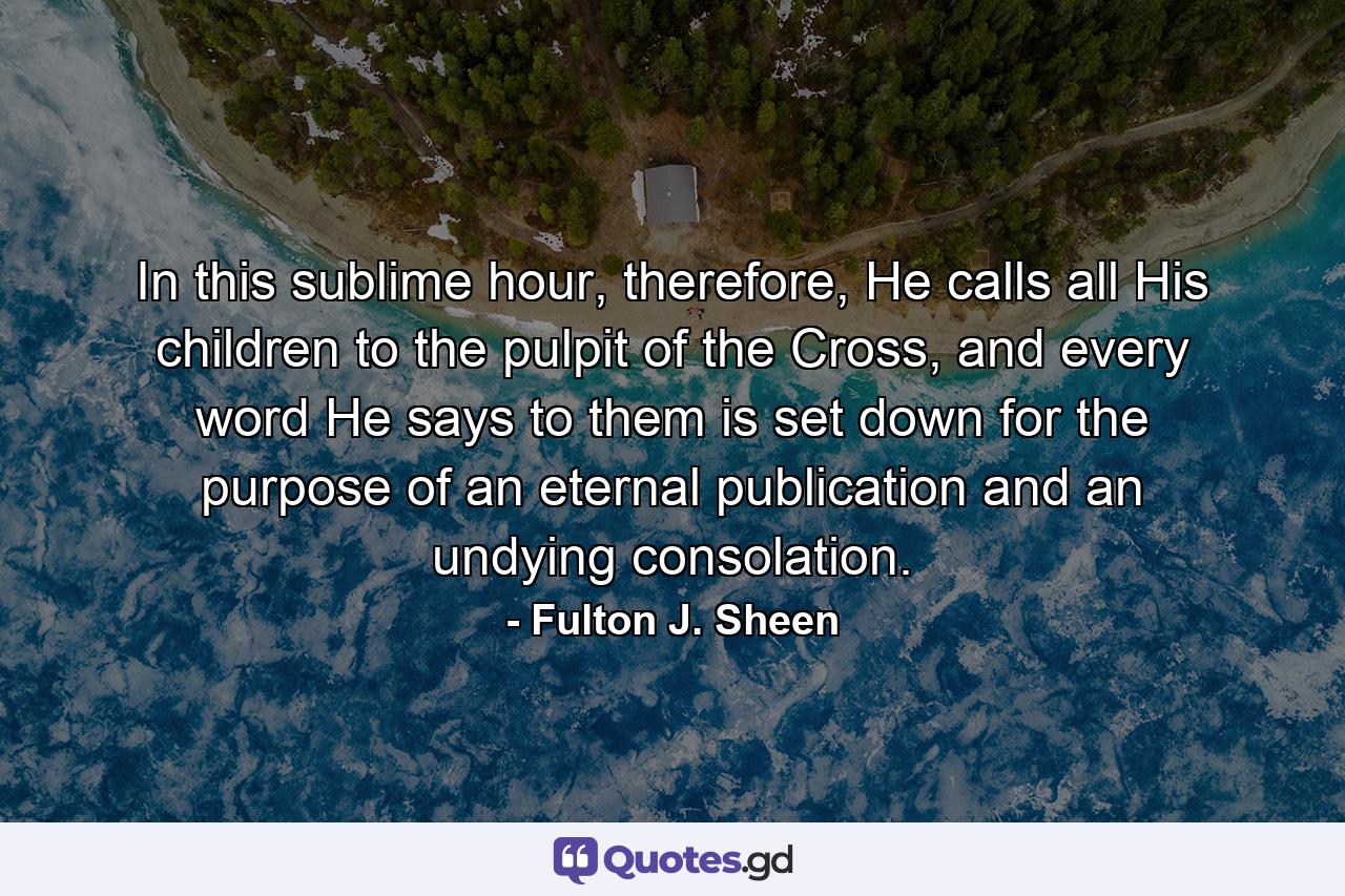 In this sublime hour, therefore, He calls all His children to the pulpit of the Cross, and every word He says to them is set down for the purpose of an eternal publication and an undying consolation. - Quote by Fulton J. Sheen