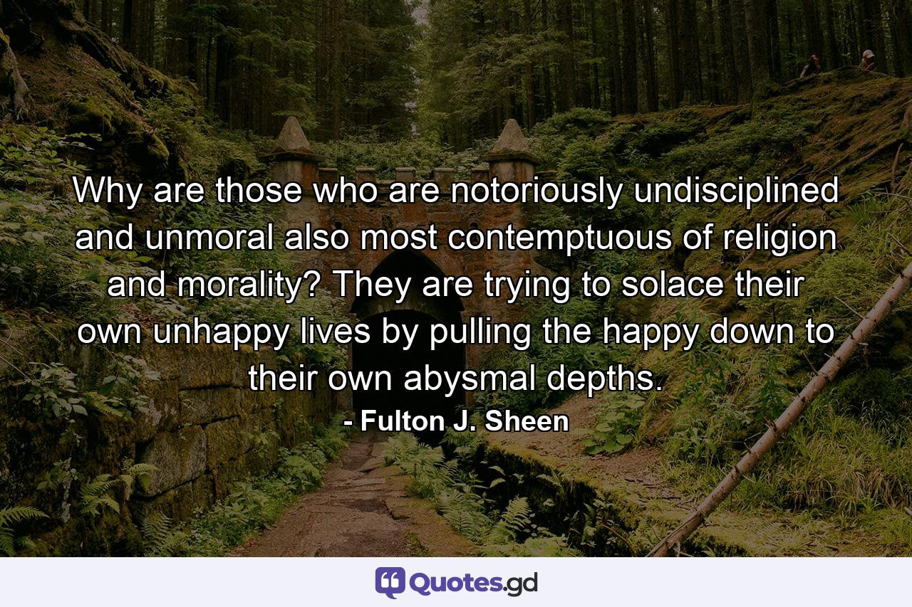 Why are those who are notoriously undisciplined and unmoral also most contemptuous of religion and morality? They are trying to solace their own unhappy lives by pulling the happy down to their own abysmal depths. - Quote by Fulton J. Sheen