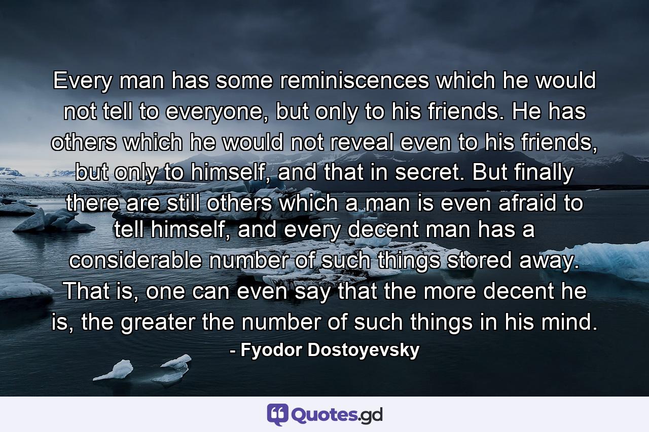 Every man has some reminiscences which he would not tell to everyone, but only to his friends. He has others which he would not reveal even to his friends, but only to himself, and that in secret. But finally there are still others which a man is even afraid to tell himself, and every decent man has a considerable number of such things stored away. That is, one can even say that the more decent he is, the greater the number of such things in his mind. - Quote by Fyodor Dostoyevsky