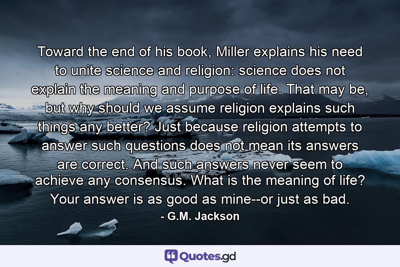 Toward the end of his book, Miller explains his need to unite science and religion: science does not explain the meaning and purpose of life. That may be, but why should we assume religion explains such things any better? Just because religion attempts to answer such questions does not mean its answers are correct. And such answers never seem to achieve any consensus. What is the meaning of life? Your answer is as good as mine--or just as bad. - Quote by G.M. Jackson