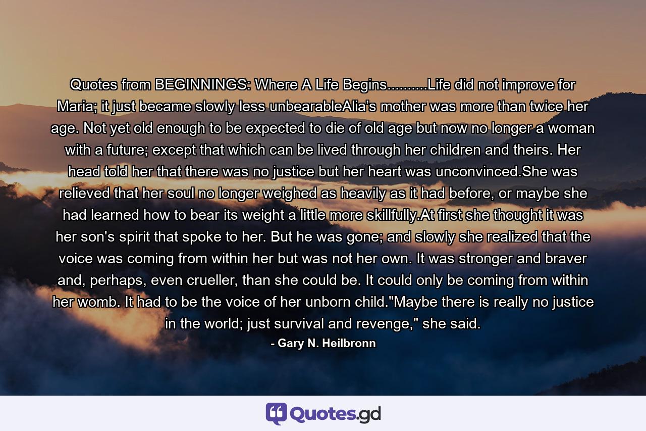 Quotes from BEGINNINGS: Where A Life Begins..........Life did not improve for Maria; it just became slowly less unbearableAlia’s mother was more than twice her age. Not yet old enough to be expected to die of old age but now no longer a woman with a future; except that which can be lived through her children and theirs. Her head told her that there was no justice but her heart was unconvinced.She was relieved that her soul no longer weighed as heavily as it had before, or maybe she had learned how to bear its weight a little more skillfully.At first she thought it was her son's spirit that spoke to her. But he was gone; and slowly she realized that the voice was coming from within her but was not her own. It was stronger and braver and, perhaps, even crueller, than she could be. It could only be coming from within her womb. It had to be the voice of her unborn child.