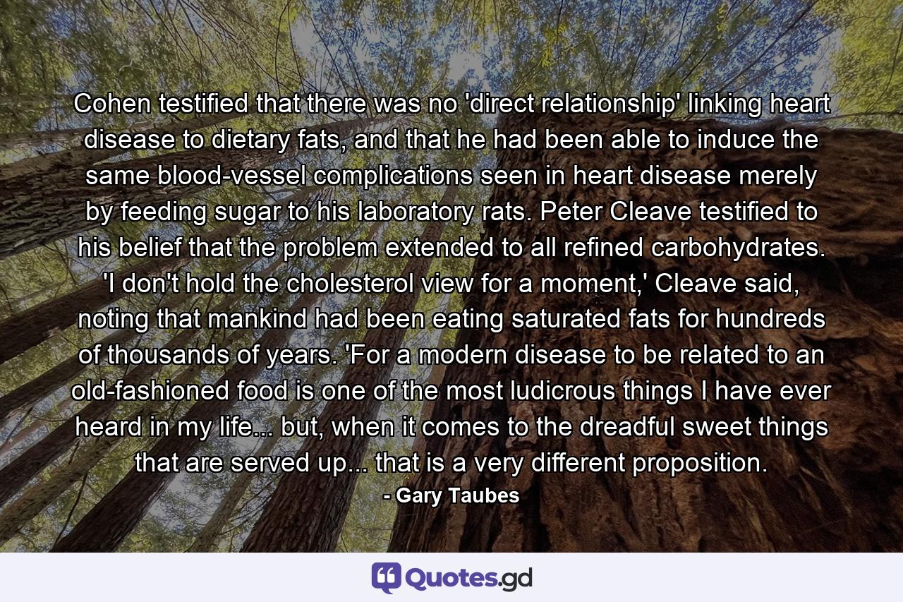 Cohen testified that there was no 'direct relationship' linking heart disease to dietary fats, and that he had been able to induce the same blood-vessel complications seen in heart disease merely by feeding sugar to his laboratory rats. Peter Cleave testified to his belief that the problem extended to all refined carbohydrates. 'I don't hold the cholesterol view for a moment,' Cleave said, noting that mankind had been eating saturated fats for hundreds of thousands of years. 'For a modern disease to be related to an old-fashioned food is one of the most ludicrous things I have ever heard in my life... but, when it comes to the dreadful sweet things that are served up... that is a very different proposition. - Quote by Gary Taubes