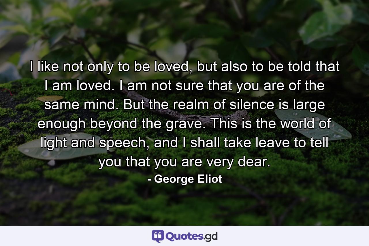 I like not only to be loved, but also to be told that I am loved. I am not sure that you are of the same mind. But the realm of silence is large enough beyond the grave. This is the world of light and speech, and I shall take leave to tell you that you are very dear. - Quote by George Eliot