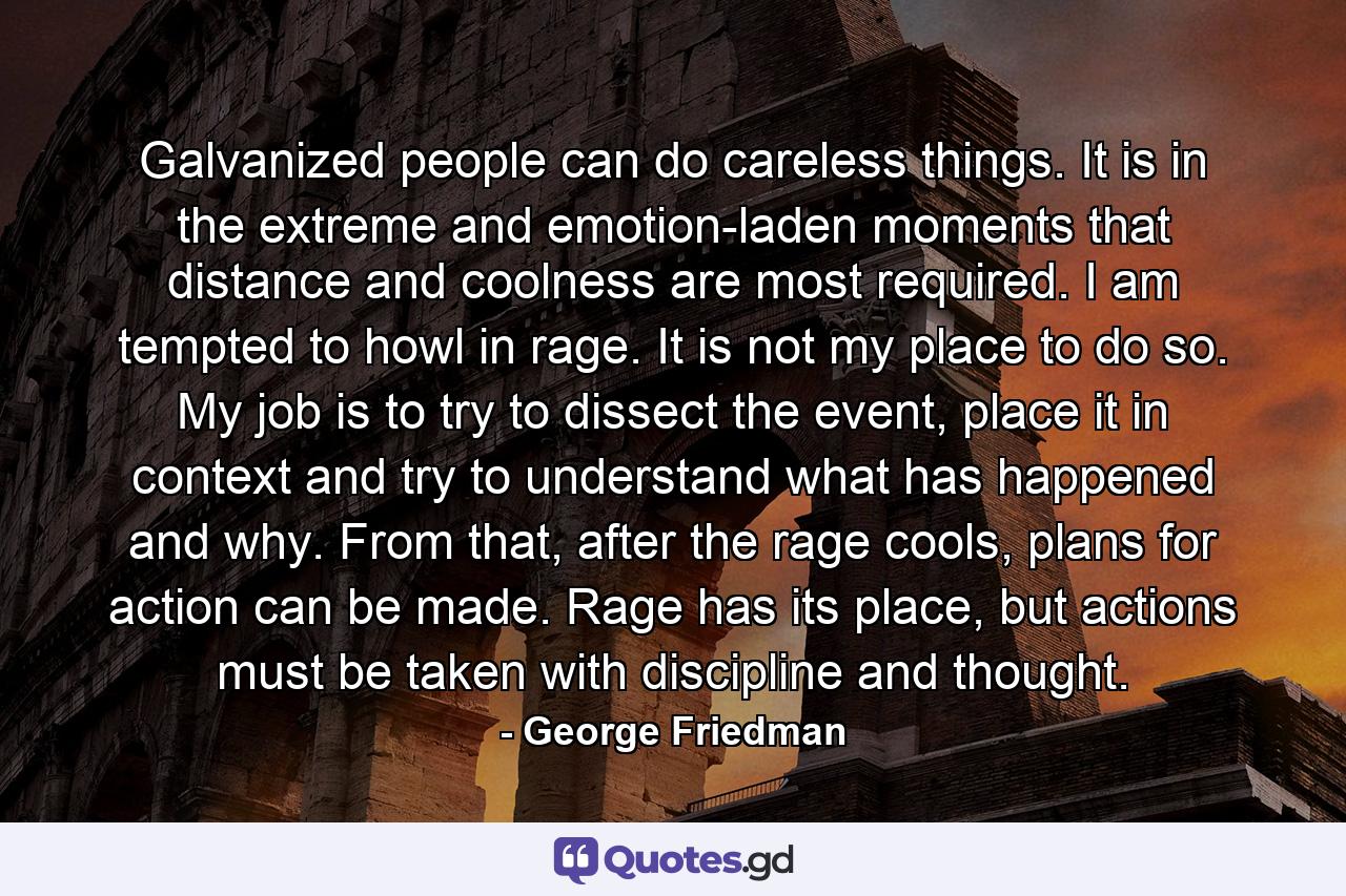 Galvanized people can do careless things. It is in the extreme and emotion-laden moments that distance and coolness are most required. I am tempted to howl in rage. It is not my place to do so. My job is to try to dissect the event, place it in context and try to understand what has happened and why. From that, after the rage cools, plans for action can be made. Rage has its place, but actions must be taken with discipline and thought. - Quote by George Friedman