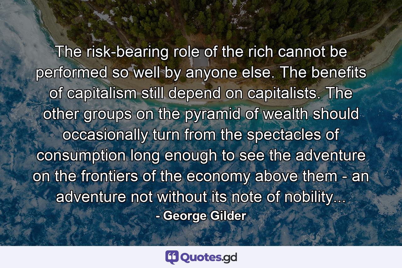 The risk-bearing role of the rich cannot be performed so well by anyone else. The benefits of capitalism still depend on capitalists. The other groups on the pyramid of wealth should occasionally turn from the spectacles of consumption long enough to see the adventure on the frontiers of the economy above them - an adventure not without its note of nobility... - Quote by George Gilder