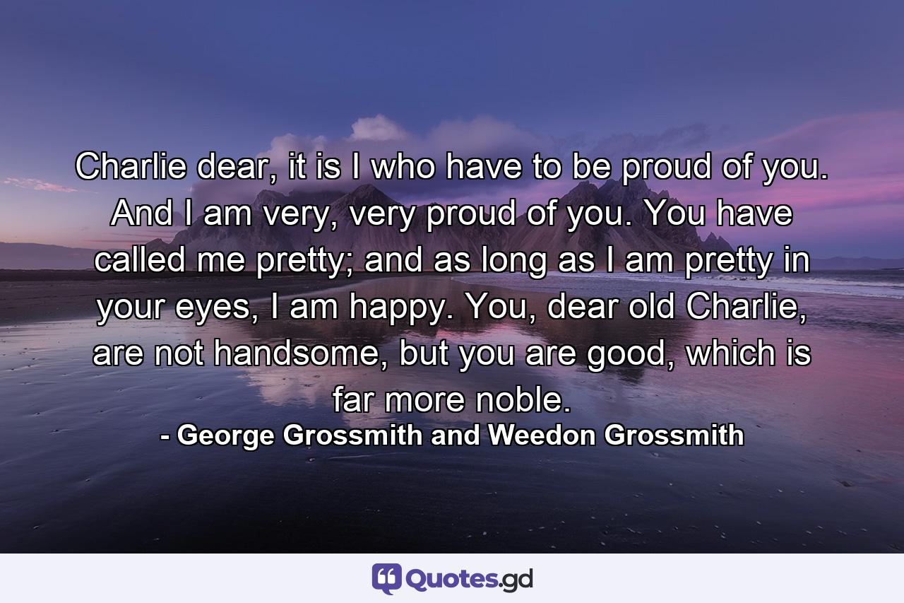 Charlie dear, it is I who have to be proud of you. And I am very, very proud of you. You have called me pretty; and as long as I am pretty in your eyes, I am happy. You, dear old Charlie, are not handsome, but you are good, which is far more noble. - Quote by George Grossmith and Weedon Grossmith