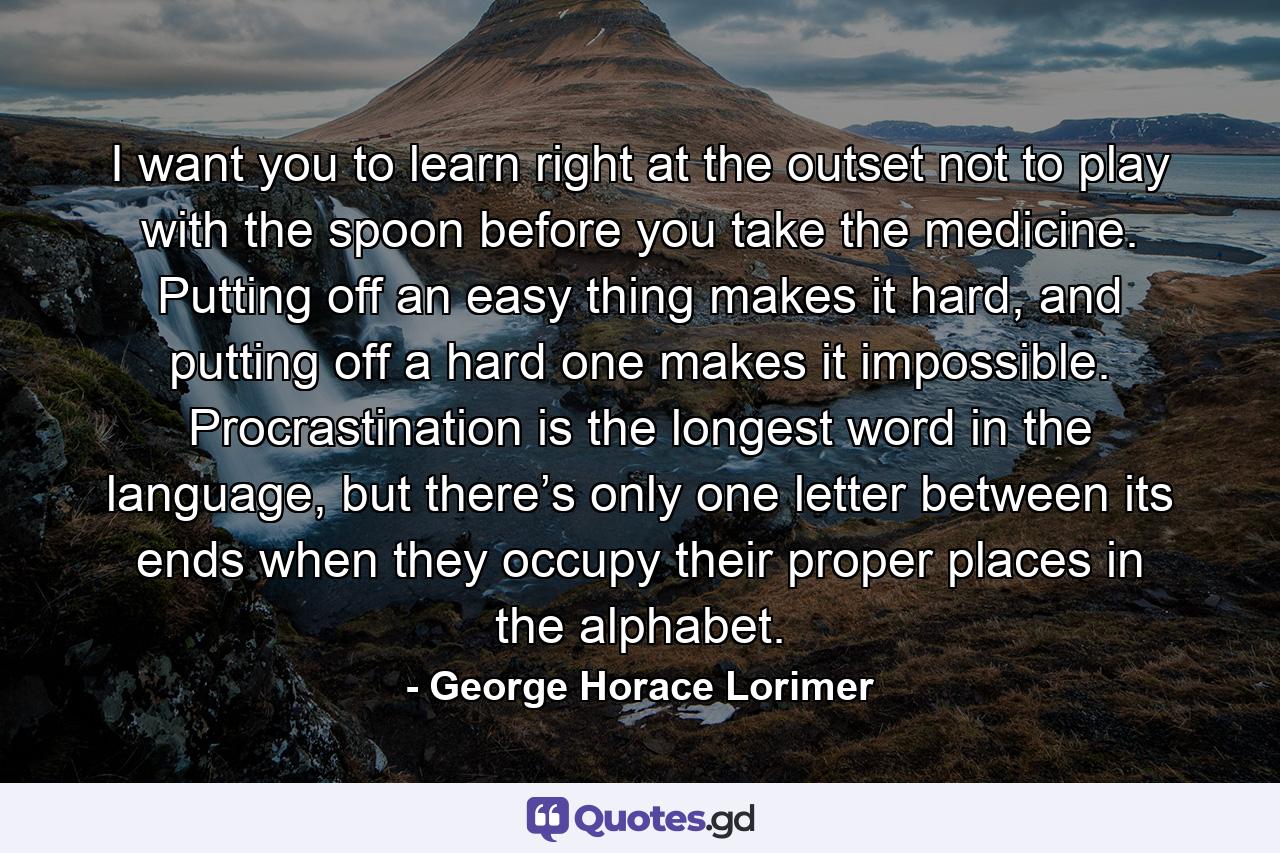 I want you to learn right at the outset not to play with the spoon before you take the medicine. Putting off an easy thing makes it hard, and putting off a hard one makes it impossible. Procrastination is the longest word in the language, but there’s only one letter between its ends when they occupy their proper places in the alphabet. - Quote by George Horace Lorimer