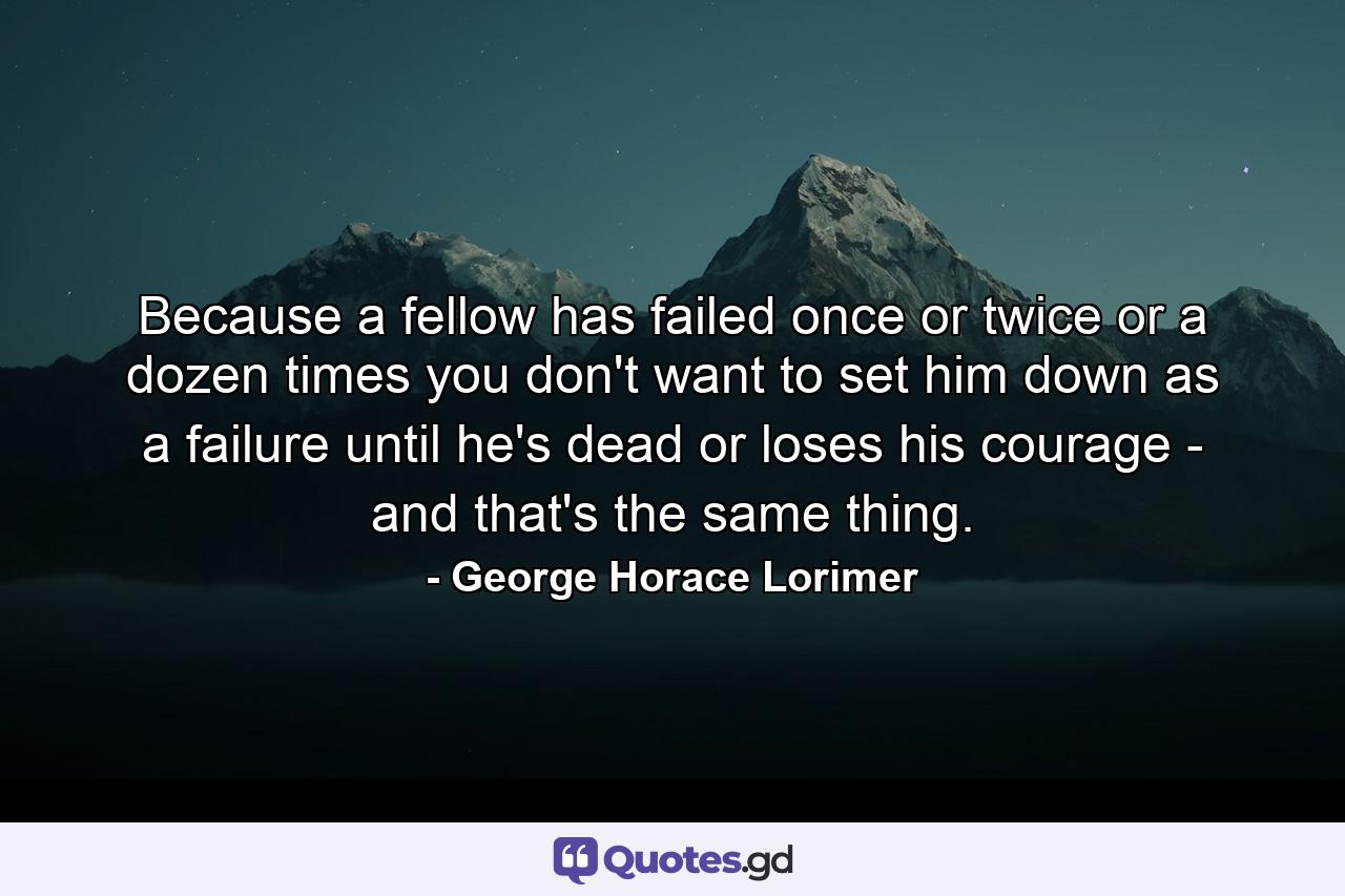 Because a fellow has failed once or twice  or a dozen times  you don't want to set him down as a failure until he's dead or loses his courage -  and that's the same thing. - Quote by George Horace Lorimer