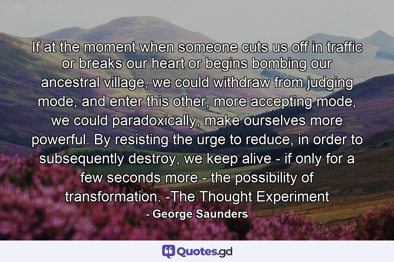 If at the moment when someone cuts us off in traffic or breaks our heart or begins bombing our ancestral village, we could withdraw from judging mode, and enter this other, more accepting mode, we could paradoxically, make ourselves more powerful. By resisting the urge to reduce, in order to subsequently destroy, we keep alive - if only for a few seconds more - the possibility of transformation. -The Thought Experiment - Quote by George Saunders