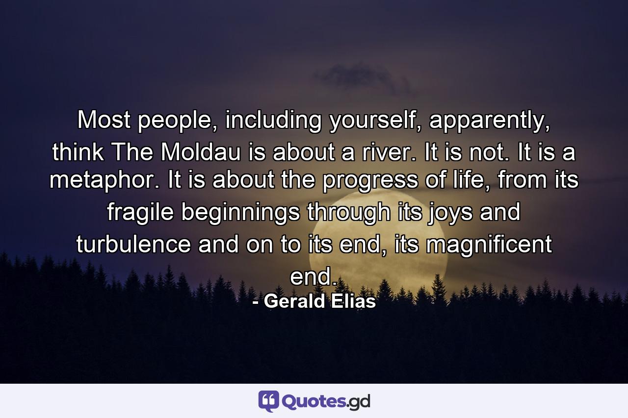 Most people, including yourself, apparently, think The Moldau is about a river. It is not. It is a metaphor. It is about the progress of life, from its fragile beginnings through its joys and turbulence and on to its end, its magnificent end. - Quote by Gerald Elias