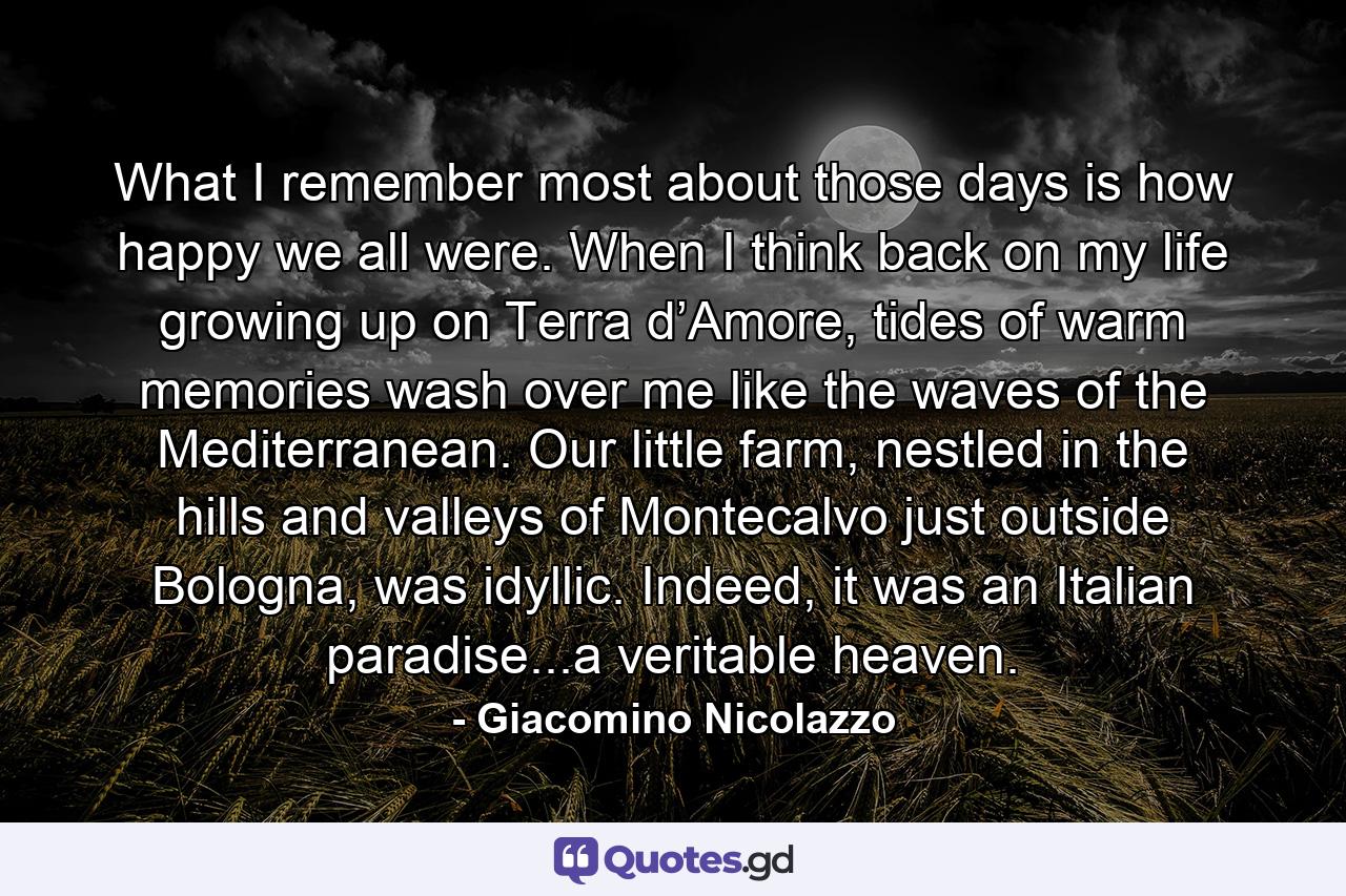 What I remember most about those days is how happy we all were. When I think back on my life growing up on Terra d’Amore, tides of warm memories wash over me like the waves of the Mediterranean. Our little farm, nestled in the hills and valleys of Montecalvo just outside Bologna, was idyllic. Indeed, it was an Italian paradise...a veritable heaven. - Quote by Giacomino Nicolazzo