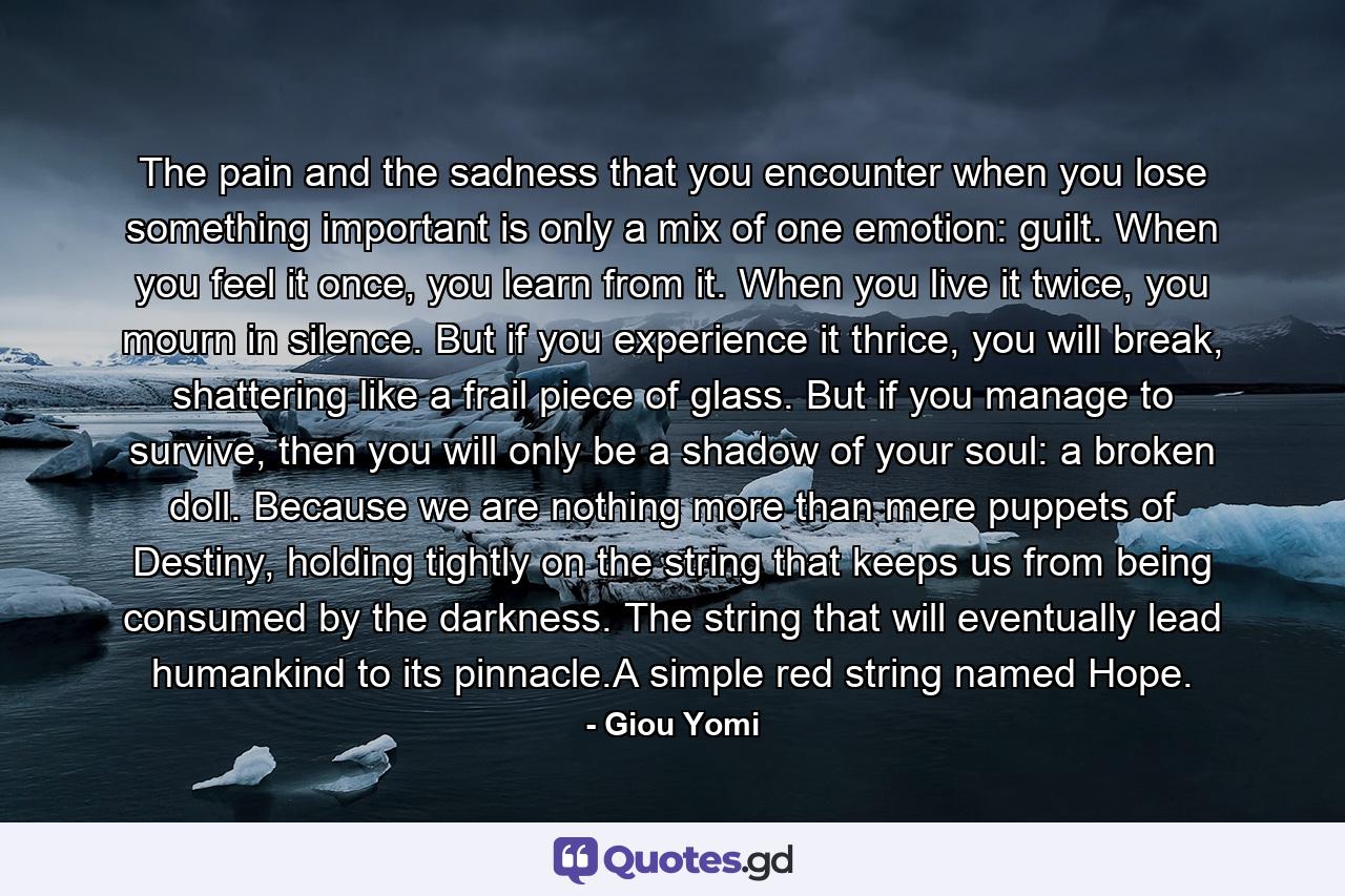 The pain and the sadness that you encounter when you lose something important is only a mix of one emotion: guilt. When you feel it once, you learn from it. When you live it twice, you mourn in silence. But if you experience it thrice, you will break, shattering like a frail piece of glass. But if you manage to survive, then you will only be a shadow of your soul: a broken doll. Because we are nothing more than mere puppets of Destiny, holding tightly on the string that keeps us from being consumed by the darkness. The string that will eventually lead humankind to its pinnacle.A simple red string named Hope. - Quote by Giou Yomi