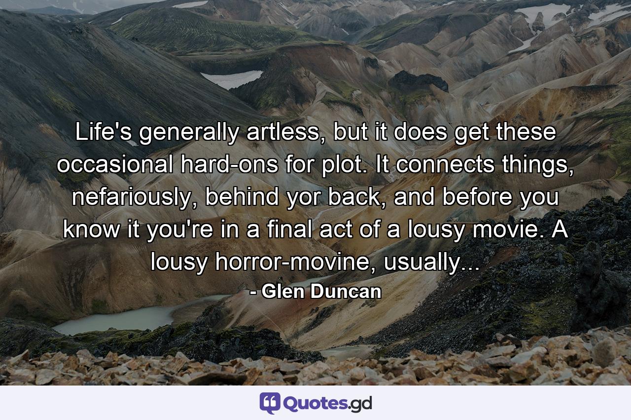 Life's generally artless, but it does get these occasional hard-ons for plot. It connects things, nefariously, behind yor back, and before you know it you're in a final act of a lousy movie. A lousy horror-movine, usually... - Quote by Glen Duncan