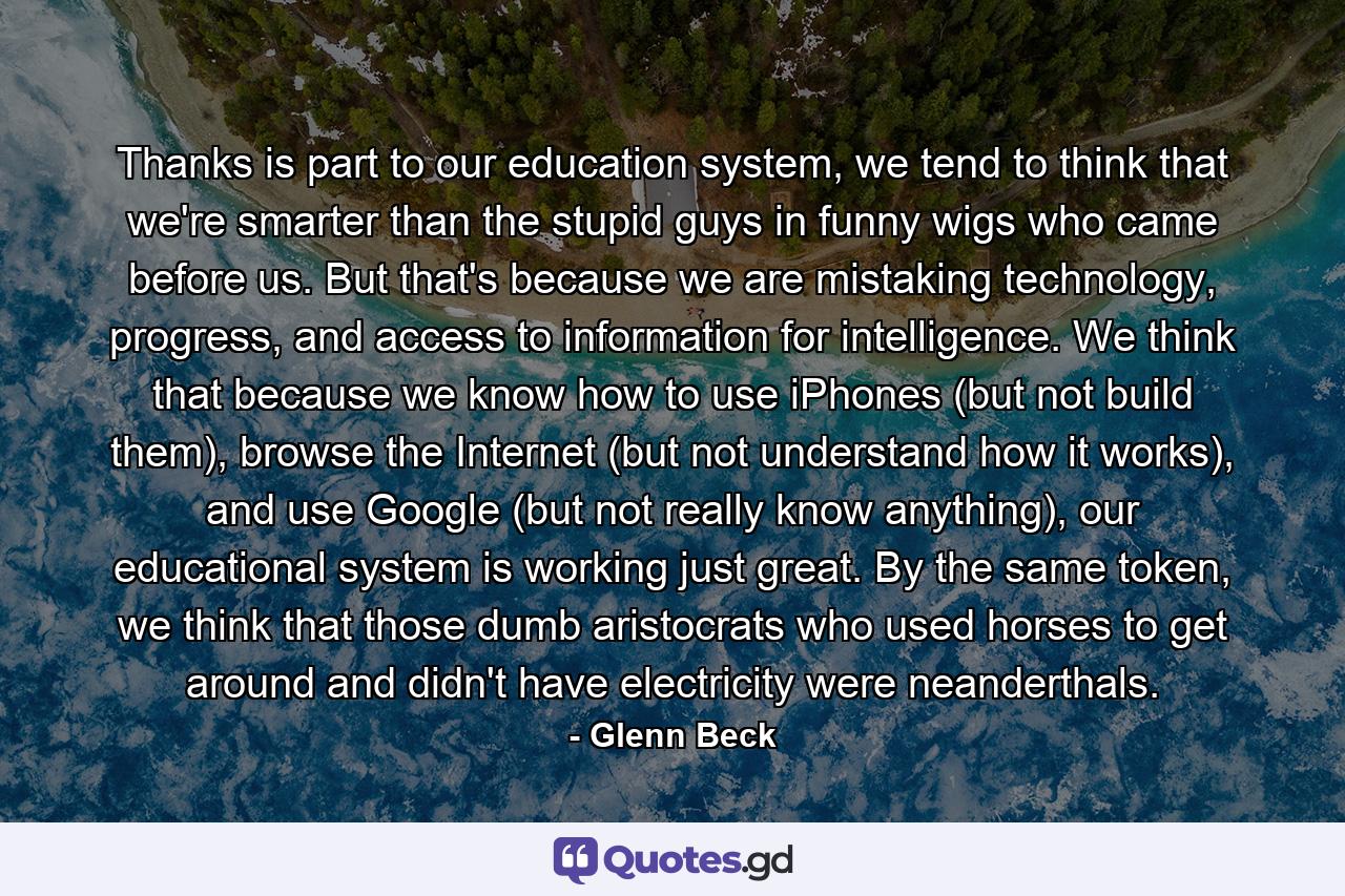 Thanks is part to our education system, we tend to think that we're smarter than the stupid guys in funny wigs who came before us. But that's because we are mistaking technology, progress, and access to information for intelligence. We think that because we know how to use iPhones (but not build them), browse the Internet (but not understand how it works), and use Google (but not really know anything), our educational system is working just great. By the same token, we think that those dumb aristocrats who used horses to get around and didn't have electricity were neanderthals. - Quote by Glenn Beck