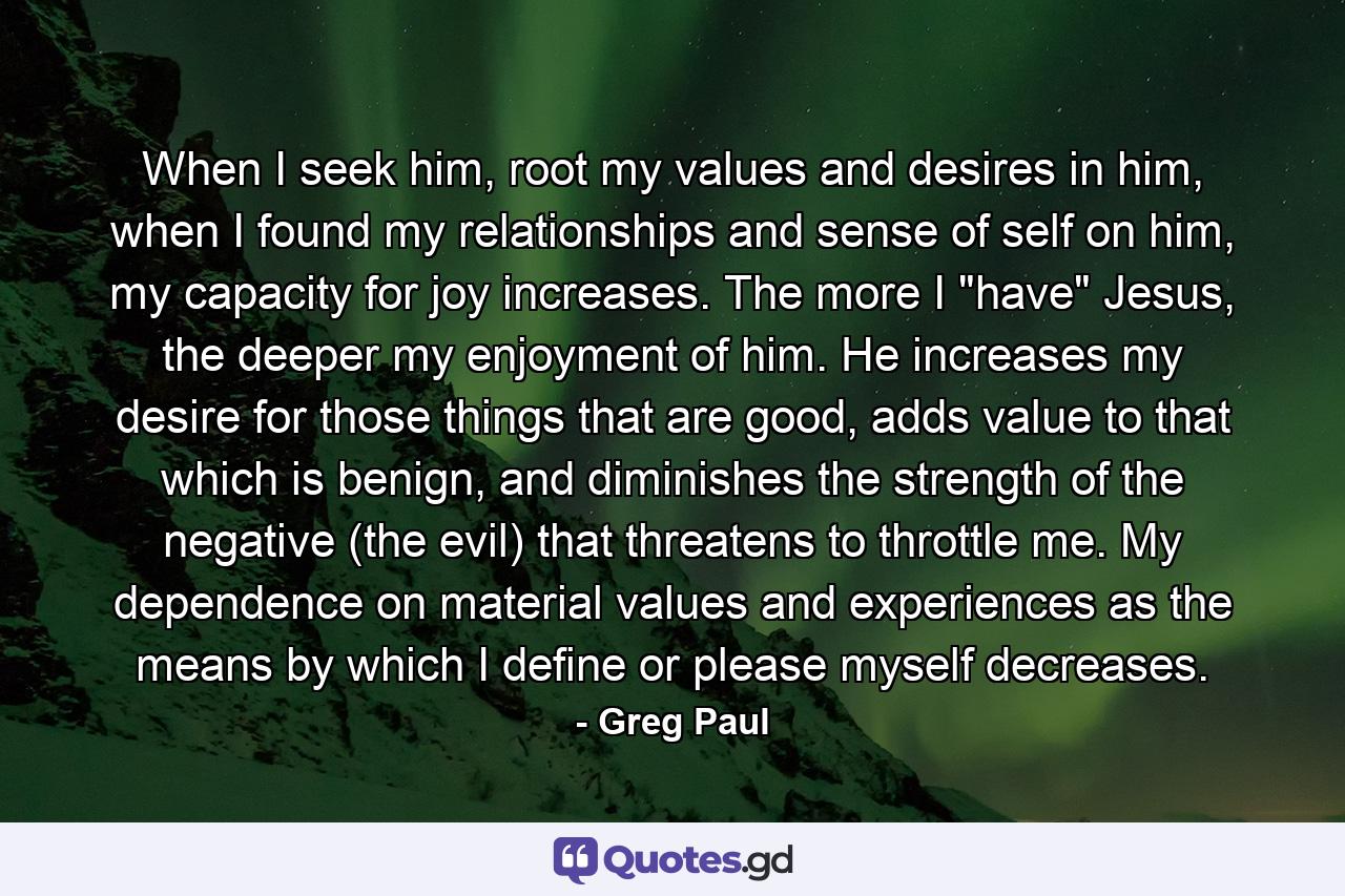 When I seek him, root my values and desires in him, when I found my relationships and sense of self on him, my capacity for joy increases. The more I 